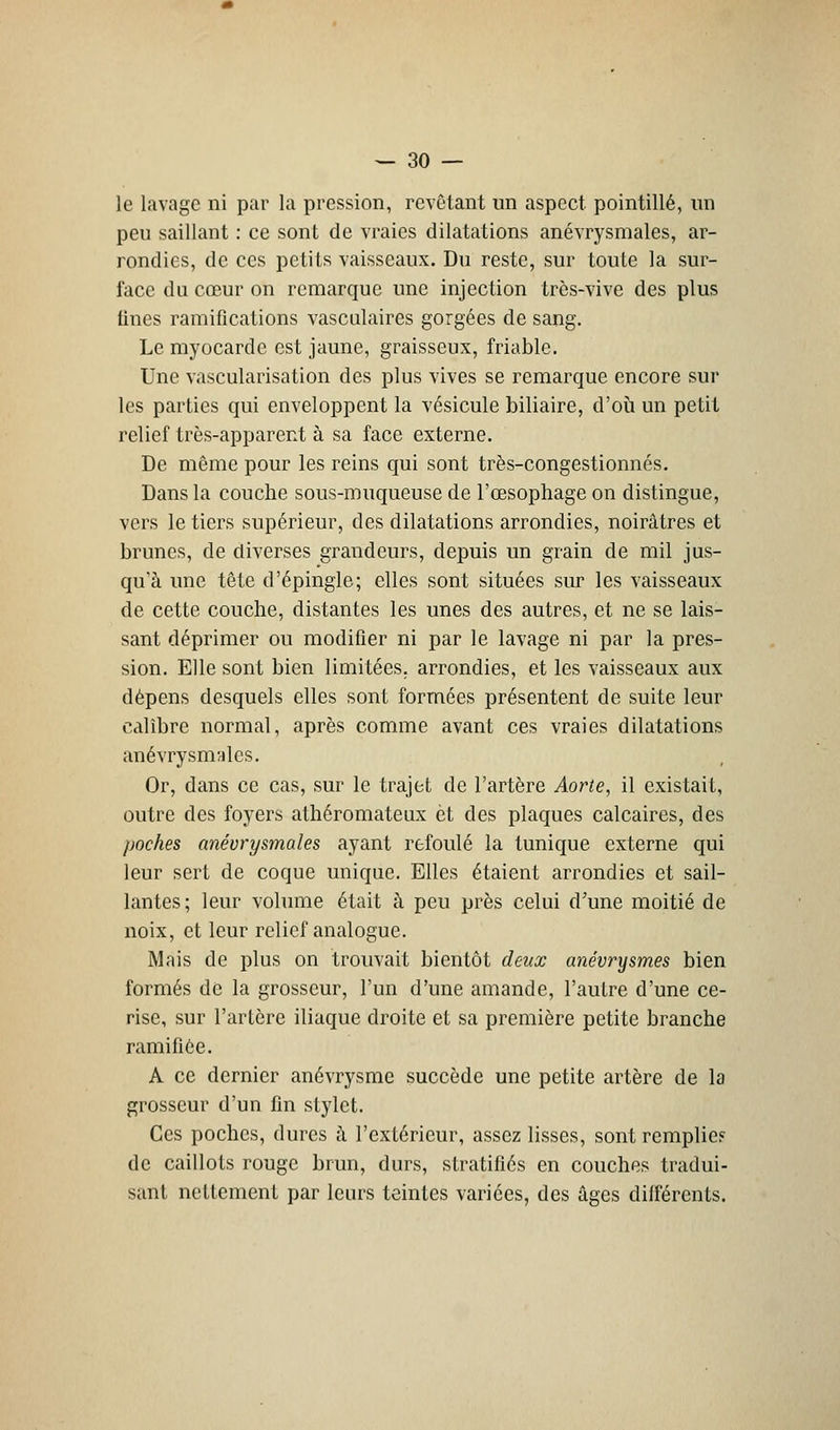 le lavage ni par la pression, revêtant un aspect pointillé, un peu saillant : ce sont de vraies dilatations anévrysmales, ar- rondies, de ces petits vaisseaux. Du reste, sur toute la sur- face du cœur on remarque une injection très-vive des plus fines ramifications vasculaires gorgées de sang. Le myocarde est jaune, graisseux, friable. Une vascularisation des plus vives se remarque encore sur les parties qui enveloppent la vésicule biliaire, d'où un petit relief très-apparent à sa face externe. De même pour les reins qui sont très-congestionnés. Dans la couche sous-muqueuse de l'œsophage on distingue, vers le tiers supérieur, des dilatations arrondies, noirâtres et brunes, de diverses grandeurs, depuis un grain de mil jus- qu'à une tête d'épingle; elles sont situées sur les vaisseaux de cette couche, distantes les unes des autres, et ne se lais- sant déprimer ou modifier ni par le lavage ni par la pres- sion. Elle sont bien limitées, arrondies, et les vaisseaux aux dépens desquels elles sont formées présentent de suite leur calibre normal, après comme avant ces vraies dilatations anévrysmales. Or, dans ce cas, sur le trajet de l'artère Aorte, il existait, outre des foyers athéromateux et des plaques calcaires, des poches anévrysmales ayant refoulé la tunique externe qui leur sert de coque unique. Elles étaient arrondies et sail- lantes; leur volume était à peu près celui d'une moitié de noix, et leur relief analogue. Mais de plus on trouvait bientôt deux anévrysmes bien formés de la grosseur, l'un d'une amande, l'autre d'une ce- rise, sur l'artère iliaque droite et sa première petite branche ramifiée. A ce dernier anévrysme succède une petite artère de la grosseur d'un fin stylet. Ces poches, dures à l'extérieur, assez lisses, sont remplie? de caillots rouge brun, durs, stratifiés en couches tradui- sant nettement par leurs teintes varices, des âges différents.