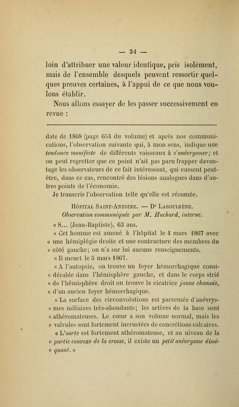 loin d'attribuer une valeur identique, pris isolément, mais de l'ensemble desquels peuvent ressortir quel- ques preuves certaines, à l'appui de ce que nous vou- lons établir. Nous allons essayer de les passer successivement en revue : date de 1868 (page 654 du volume) et après nos communi- cations, l'observation suivante qui, à mon sens, indique une tendance manifeste de différents vaisseaux à s1 anévrysmer ; et on peut regretter que ce point n'ait pas paru frapper davan- tage les observateurs de ce fait intéressant, qui eussent peut- être, dans ce cas, rencontré des lésions analogues dans d'au- tres points de l'économie. Je transcris l'observation telle qu'elle est résumée. Hôpital Saint-Antoine. — Dr Laboulbènb. Observation communiquée par M. Huchard, interne. « S... (Jean-Baptiste), 63 ans. « Cet homme est amené à l'hôpital le 4 mars 1867 avec a une hémiplégie droite et une contracture des membres du « côté gauche; on n'a sur lui aucuns renseignements. « Il meurt le 5 mars 1867. « A l'autopsie, on trouve un foyer hémorrhagique consi- « dérable dans l'hémisphère gauche, et dans le corps strié « de l'hémisphère droit on trouve la cicatrice jaune chamois, « d'un ancien foyer hémorrhagique. « La surface des circonvolutions est parsemée d'anévrys- « mes miliaires très-abondants; les artères de la base sont « athéromateuses. Le cœur a son volume normal, mais les k valvules sont fortement incrustées de concrétions calcaires. « L'aorte est fortement athéromateuse, et au niveau de la « partie convexe de la crosse, il existe un petit anévrysme dissé- « quant. »