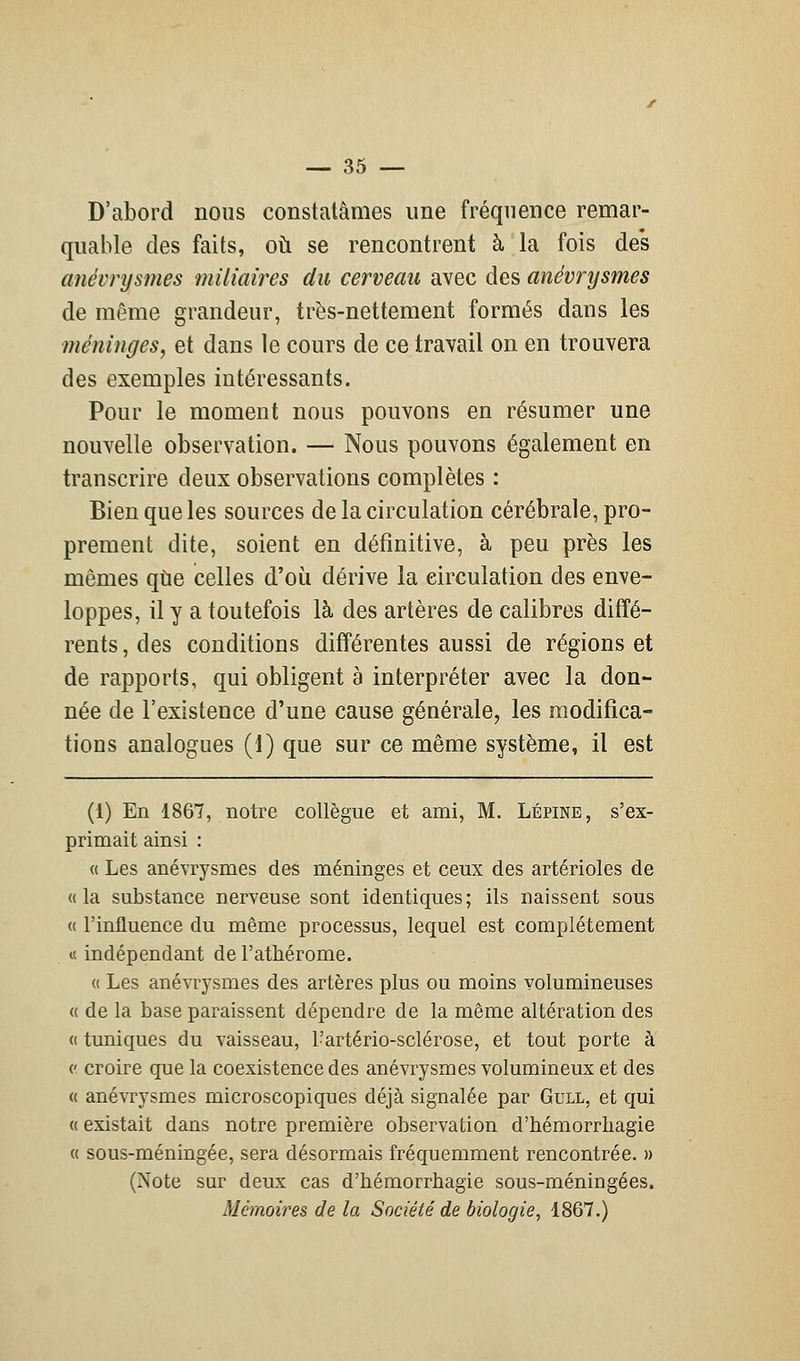 D'abord nous constatâmes une fréquence remar- quable des faits, où se rencontrent à la fois des anévrysmes miliaires du cerveau avec des anévrysmes de même grandeur, très-nettement formés dans les méninges, et dans le cours de ce travail on en trouvera des exemples intéressants. Pour le moment nous pouvons en résumer une nouvelle observation. — Nous pouvons également en transcrire deux observations complètes : Bien que les sources de la circulation cérébrale, pro- prement dite, soient en définitive, à peu près les mêmes que celles d'où dérive la circulation des enve- loppes, il y a toutefois là des artères de calibres diffé- rents, des conditions différentes aussi de régions et de rapports, qui obligent à interpréter avec la don- née de l'existence d'une cause générale, les modifica- tions analogues (1) que sur ce même système, il est (i) En 1867, notre collègue et ami, M. Lépine, s'ex- primait ainsi : « Les anévrysmes des méninges et ceux des artérioles de «la substance nerveuse sont identiques; ils naissent sous « l'influence du même processus, lequel est complètement « indépendant de l'athérome. « Les anévrysmes des artères plus ou moins volumineuses « de la base paraissent dépendre de la même altération des « tuniques du vaisseau, Fartério-sclérose, et tout porte à c croire que la coexistence des anévrysmes volumineux et des « anévrysmes microscopiques déjà signalée par Gull, et qui « existait dans notre première observation d'hémorrhagie « sous-méningée, sera désormais fréquemment rencontrée. » (Note sur deux cas d'hémorrhagie sous-méningées. Mémoires de la Société de biologie, 1867.)