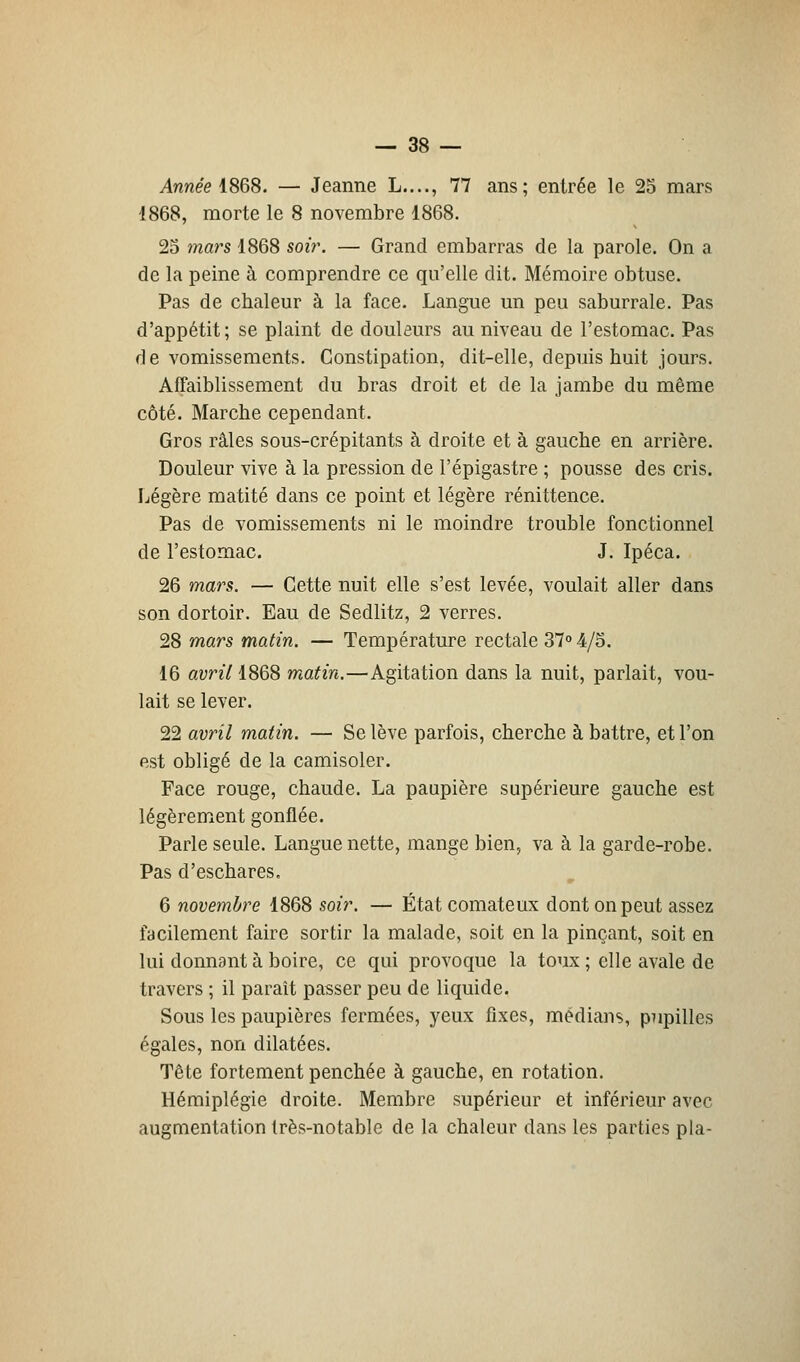 Année 1868. — Jeanne L...., 77 ans; entrée le 25 mars 1868, morte le 8 novembre 1868. 25 mars 1868 soir. — Grand embarras de la parole. On a de la peine à comprendre ce qu'elle dit. Mémoire obtuse. Pas de chaleur à la face. Langue un peu saburrale. Pas d'appétit; se plaint de douleurs au niveau de l'estomac. Pas de vomissements. Constipation, dit-elle, depuis huit jours. Affaiblissement du bras droit et de la jambe du même côté. Marche cependant. Gros râles sous-crépitants à droite et à gauche en arrière. Douleur vive à la pression de l'épigastre ; pousse des cris. Légère matité dans ce point et légère rénittence. Pas de vomissements ni le moindre trouble fonctionnel de l'estomac. J. Ipéca. 26 mars. — Cette nuit elle s'est levée, voulait aller dans son dortoir. Eau de Sedlitz, 2 verres. 28 mars matin. — Température rectale 37° 4/5. 16 avril 1868 matin.—Agitation dans la nuit, parlait, vou- lait se lever. 22 avril matin. — Se lève parfois, cherche à battre, et l'on est obligé de la camisoler. Face rouge, chaude. La paupière supérieure gauche est légèrement gonflée. Parle seule. Langue nette, mange bien, va à la garde-robe. Pas d'eschares. 6 novembre 1868 soir. — État comateux dont on peut assez facilement faire sortir la malade, soit en la pinçant, soit en lui donnant à boire, ce qui provoque la toux ; elle avale de travers ; il paraît passer peu de liquide. Sous les paupières fermées, yeux fixes, médians, pupilles égales, non dilatées. Tête fortement penchée à gauche, en rotation. Hémiplégie droite. Membre supérieur et inférieur avec augmentation très-notable de la chaleur dans les parties pla-