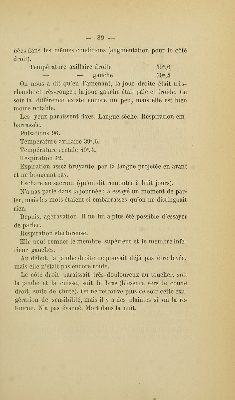 cées dans les mêmes conditions (augmentation pour le côté droit). Température axillaire droite 39°,6 — — gauche 39°, 4 On nous a dit qu'en l'amenant, la joue droite était très- chaude et très-rouge ; la joue gauche était pâle et froide. Ce soir la différence existe encore un peu, mais elle est bien moins notable. Les yeux paraissent lixes. Langue sèche. Respiration em- barrassée. Pulsations 96. Température axillaire 39°,6. Température rectale 40°,4. Respiration 42. Expiration assez bruyante par la langue projetée en avant et ne bougeant pas. Eschare au sacrum (qu'on dit remonter à huit jours). N'a pas parlé dans la journée ; a essayé un moment de par- ler, mais les mots étaient si embarrassés qu'on ne distinguait rien. Depuis, aggravation. Il ne lui a plus été possible d'essayer de parler. Respiration stertoreuse. Elle peut remuer le membre supérieur et le membre infé- rieur gauches. Au début, la jambe droite ne pouvait déjà pas être levée, mais elle n'était pas encore roide. Le côté droit paraissait très-douloureux au toucher, soit la jambe et la cuisse, soit le bras (blessure vers le coude droit, suite de chute). On ne retrouve plus ce soir cette exa- gération de sensibilité, mais il y a des plaintes si on la re- tourne. N'a pas évacué. Mort dans la nuit.