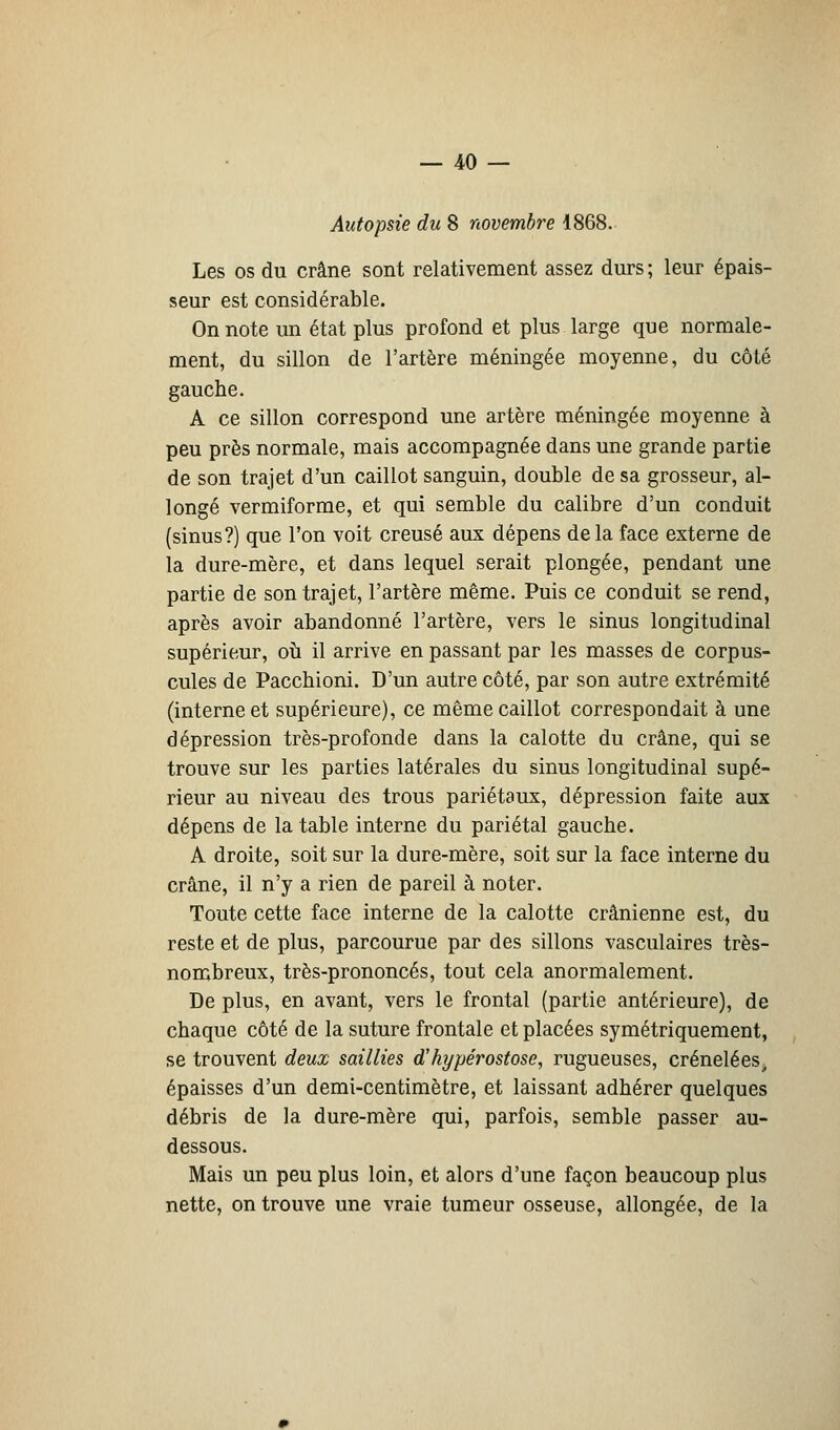 Autopsie du 8 novembre 1868. Les os du crâne sont relativement assez durs ; leur épais- seur est considérable. On note un état plus profond et plus large que normale- ment, du sillon de l'artère méningée moyenne, du côté gauche. A ce sillon correspond une artère méningée moyenne à peu près normale, mais accompagnée dans une grande partie de son trajet d'un caillot sanguin, double de sa grosseur, al- longé vermiforme, et qui semble du calibre d'un conduit (sinus?) que l'on voit creusé aux dépens de la face externe de la dure-mère, et dans lequel serait plongée, pendant une partie de son trajet, l'artère même. Puis ce conduit se rend, après avoir abandonné l'artère, vers le sinus longitudinal supérieur, où il arrive en passant par les masses de corpus- cules de Pacchioni. D'un autre côté, par son autre extrémité (interne et supérieure), ce même caillot correspondait à une dépression très-profonde dans la calotte du crâne, qui se trouve sur les parties latérales du sinus longitudinal supé- rieur au niveau des trous pariétaux, dépression faite aux dépens de la table interne du pariétal gauche. A droite, soit sur la dure-mère, soit sur la face interne du crâne, il n'y a rien de pareil à noter. Toute cette face interne de la calotte crânienne est, du reste et de plus, parcourue par des sillons vasculaires très- nombreux, très-prononcés, tout cela anormalement. De plus, en avant, vers le frontal (partie antérieure), de chaque côté de la suture frontale et placées symétriquement, se trouvent deux saillies d'hypérostose, rugueuses, crénelées, épaisses d'un demi-centimètre, et laissant adhérer quelques débris de la dure-mère qui, parfois, semble passer au- dessous. Mais un peu plus loin, et alors d'une façon beaucoup plus nette, on trouve une vraie tumeur osseuse, allongée, de la