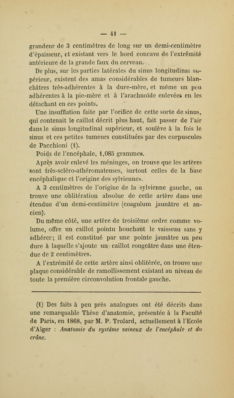 grandeur de 3 centimètres de long sur un demi-centimètre d'épaisseur, et existant vers le bord concave de l'extrémité antérieure de la grande faux du cerveau. De plus, sur les parties latérales du sinus longitudinal su- périeur, existent des amas considérables de tumeurs blan- châtres très-adhérentes à la dure-mère, et même un peu adhérentes à la pie-mère et h l'arachnoïde enlevées en les détachant en ces points. Une insufflation faite par l'orifice de cette sorte de sinus, qui contenait le caillot décrit plus haut, fait passer de l'air dans le sinus longitudinal supérieur, et soulève à la fois le sinus et ces petites tumeurs constituées par des corpuscules de Pacchioni (1). Poids de l'encéphale, 1,085 grammes. Aprè^s avoir enlevé les méninges, on trouve que les artères sont très-scléro-athéromateuses, surtout celles de la base encéphalique et l'origine des sylviennes. A 3 centimètres de l'origine de la sylvienne gauche, on trouve une oblitération absolue de cette artère dans une étendue d'un demi-centimètre (coagulum jaunâtre et an- cien). Du même côté, une artère de troisième ordre comme vo- lume, offre un caillot pointu bouchant le vaisseau sans y adhérer; il est constitué par une pointe jaunâtre un peu dure à laquelle s'ajoute un caillot rougeâtre dans une éten- due de 2 centimètres. A l'extrémité de cette artère ainsi oblitérée, on trouve une plaque considérable de ramollissement existant au niveau de toute la première circonvolution frontale gauche. (1) Des faits à peu près analogues ont été décrits dans une remarquable Thèse d'anatomie, présentée à la Faculté de Paris, en 1868, par M. P. Trolard, actuellement à l'Ecole d'Alger : Anatomie du système veineux de Vencéphale et du crâne.