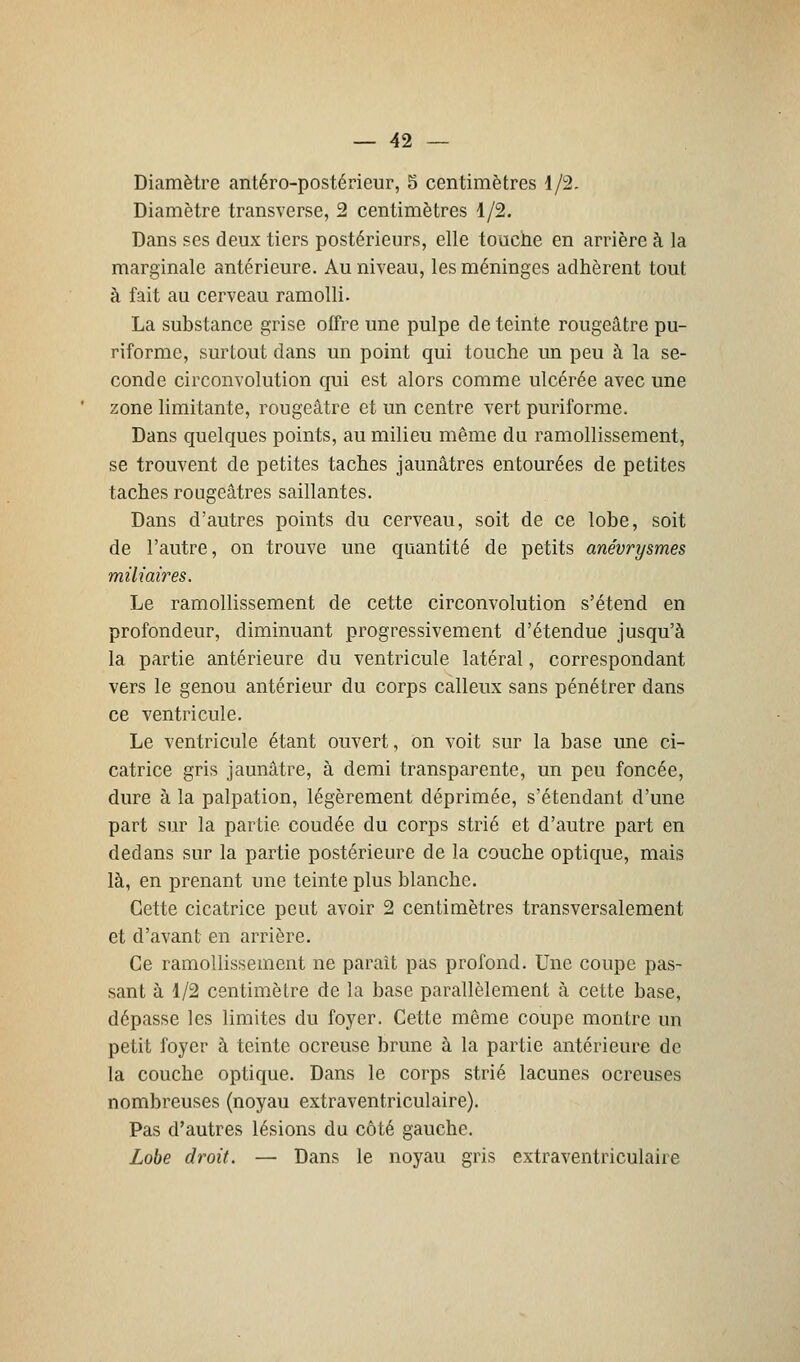 Diamètre antéro-postérieur, 5 centimètres 1/2. Diamètre transverse, 2 centimètres 1/2. Dans ses deux tiers postérieurs, elle touche en arrière à la marginale antérieure. Au niveau, les méninges adhèrent tout à fait au cerveau ramolli. La substance grise offre une pulpe de teinte rougeâtre pu- riforme, surtout dans un point qui touche un peu à la se- conde circonvolution qui est alors comme ulcérée avec une zone limitante, rougeâtre et un centre vert puriforme. Dans quelques points, au milieu même du ramollissement, se trouvent de petites taches jaunâtres entourées de petites taches rougeâtres saillantes. Dans d'autres points du cerveau, soit de ce lobe, soit de l'autre, on trouve une quantité de petits anévrysmes miliaires. Le ramollissement de cette circonvolution s'étend en profondeur, diminuant progressivement d'étendue jusqu'à la partie antérieure du ventricule latéral, correspondant vers le genou antérieur du corps calleux sans pénétrer dans ce ventricule. Le ventricule étant ouvert, on voit sur la base une ci- catrice gris jaunâtre, à demi transparente, un peu foncée, dure à la palpation, légèrement déprimée, s'étendant d'une part sur la partie coudée du corps strié et d'autre part en dedans sur la partie postérieure de la couche optique, mais là, en prenant une teinte plus blanche. Cette cicatrice peut avoir 2 centimètres transversalement et d'avant en arrière. Ce ramollissement ne parait pas profond. Une coupe pas- sant à 1/2 centimètre de la base parallèlement à cette base, dépasse les limites du foyer. Cette même coupe montre un petit foyer à teinte ocreuse brune à la partie antérieure de la couche optique. Dans le corps strié lacunes ocreuses nombreuses (noyau extraventriculaire). Pas d'autres lésions du côté gauche. Lobe droit. — Dans le noyau gris extraventriculaire