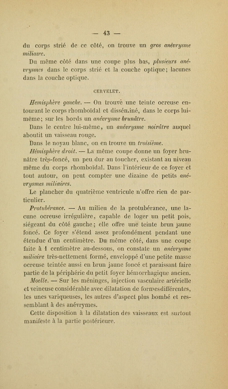 du corps strié de ce côté, on trouve un gros anévrysme miliaire. Du même côté dans une coupe plus bas, plusieurs ané- vrysmes dans le corps strié et la couche optique; lacunes dans la couche optique. CERVELET. Hémisphère gauche. — On trouvé une teinte ocreuse en- tourant le corps rhomboïdal et disséminé, dans le corps lui- même; sur les bords un anévrysme brunâtre. Dans le centre lui-même, un anévrysme noirâtre auquel aboutit un vaisseau rouge. Dans le noyau blanc, on en trouve un troisième. Hémisphère droit. — La même coupe donne un foyer bru- nâtre très-foncé, un peu dur au toucher, existant au niveau même du corps rhomboïdal. Dans l'intérieur de ce foyer et tout autour, on peut compter une dizaine de petits ané- vrysmes miliaires. Le plancher du quatrième ventricule n'offre rien de par- ticulier. Protubérance. — Au milieu de la protubérance, une la- cune ocreuse irrégulière, capable de loger un petit pois, siégeant du côté gauche ; elle offre une teinte brun jaune foncé. Ce foyer s'étend assez profondément pendant une étendue d'un centimètre. Du même côté, dans une coupe faite à 1 centimètre au-dessous, on constate un anévrysme miliaire très-nettement formé, enveloppé d'une petite masse ocreuse teintée aussi en brun jaune foncé et paraissant faire partie de la périphérie du petit foyer hémorrhagique ancien. Moelle. — Sur les méninges, injection vasculaire artérielle et veineuse considérable avec dilatation de formes différentes, les unes variqueuses, les autres d'aspect plus bombé et res- semblant à des anévrymes. Cette disposition à la dilatation des vaisseaux est surtout manifeste à la partie postérieure.