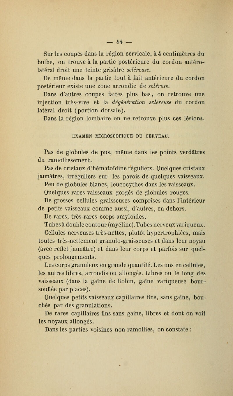 Sur les coupes dans la région cervicale, à 4 centimètres du bulbe, on trouve à la partie postérieure du cordon antéro- latéral droit une teinte grisâtre scléreuse. De même dans la partie tout à fait antérieure du cordon postérieur existe une zone arrondie de scléi'ose. Dans d'autres coupes faites plus bas, on retrouve une injection très-vive et la dégénération scléreuse du cordon latéral droit (portion dorsale). Dans la région lombaire on ne retrouve plus ces lésions. EXAMEN MICROSCOPIQUE DU CERVEAU. Pas de globules de pus, même dans les points verdâtres du ramollissement. Pas de cristaux d'hématoïdine réguliers. Quelques cristaux jaunâtres, irréguliers sur les parois de quelques vaisseaux. Peu de globules blancs, leucocythes dans les vaisseaux. Quelques rares vaisseaux gorgés de globules rouges. De grosses cellules graisseuses comprises dans l'intérieur de petits vaisseaux comme aussi, d'autres, en dehors. De rares, très-rares corps amyloïdes. Tubes à double contour (myéline). Tubes nerveux variqueux. Cellules nerveuses très-nettes, plutôt hypertrophiées, mais toutes très-nettement granulo-graisseuses et dans leur noyau (avec reflet jaunâtre) et dans leur corps et parfois sur quel- ques prolongements. Les corps granuleux en grande quantité. Les uns en cellules, les autres libres, arrondis ou allongés. Libres ou le long des vaisseaux (dans la gaîne de Robin, gaîne variqueuse bour- souflée par places). Quelques petits vaisseaux capillaires fins, sans gaîne, bou- chés par des granulations. De rares capillaires fins sans gaîne, libres et dont on voit les noyaux allongés. Dans les parties voisines non ramollies, on constate :