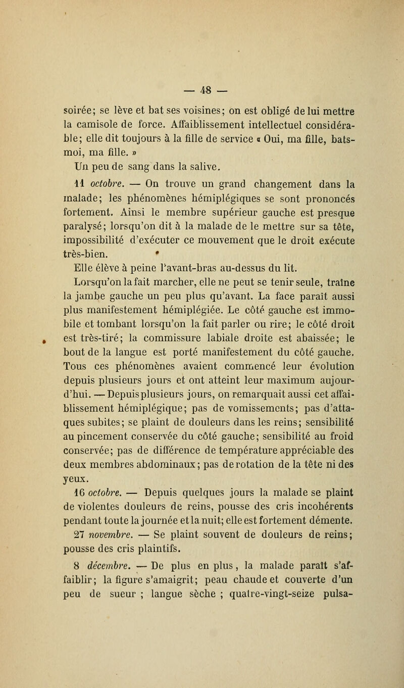 soirée; se lève et bat ses voisines; on est obligé de lui mettre la camisole de force. Affaiblissement intellectuel considéra- ble; elle dit toujours à la fille de service a Oui, ma fille, bats- moi, ma fille. » Un peu de sang dans la salive. dl octobre. — On trouve un grand changement dans la malade; les phénomènes hémiplégiques se sont prononcés fortement. Ainsi le membre supérieur gauche est presque paralysé; lorsqu'on dit à la malade de le mettre sur sa tête, impossibilité d'exécuter ce mouvement que le droit exécute très-bien. • Elle élève à peine Pavant-bras au-dessus du lit. Lorsqu'on la fait marcher, elle ne peut se tenir seule, traîne la jambe gauche un peu plus qu'avant. La face paraît aussi plus manifestement hémiplégiée. Le côté gauche est immo- bile et tombant lorsqu'on la fait parler ou rire; le côté droit est très-tiré ; la commissure labiale droite est abaissée; le bout de la langue est porté manifestement du côté gauche. Tous ces phénomènes avaient commencé leur évolution depuis plusieurs jours et ont atteint leur maximum aujour- d'hui. — Depuis plusieurs jours, on remarquait aussi cet affai- blissement hémiplégique; pas de vomissements; pas d'atta- ques subites; se plaint de douleurs dans les reins; sensibilité au pincement conservée du côté gauche; sensibilité au froid conservée; pas de différence de température appréciable des deux membres abdominaux; pas de rotation de la tête ni des yeux. 16 octobre. — Depuis quelques jours la malade se plaint de violentes douleurs de reins, pousse des cris incohérents pendant toute la journée et la nuit; elle est fortement démente. 27 novembre. — Se plaint souvent de douleurs de reins; pousse des cris plaintifs. 8 décembre. — De plus en plus, la malade paraît s'af- faiblir; la figure s'amaigrit; peau chaude et couverte d'un peu de sueur ; langue sèche ; quatre-vingt-seize puisa-