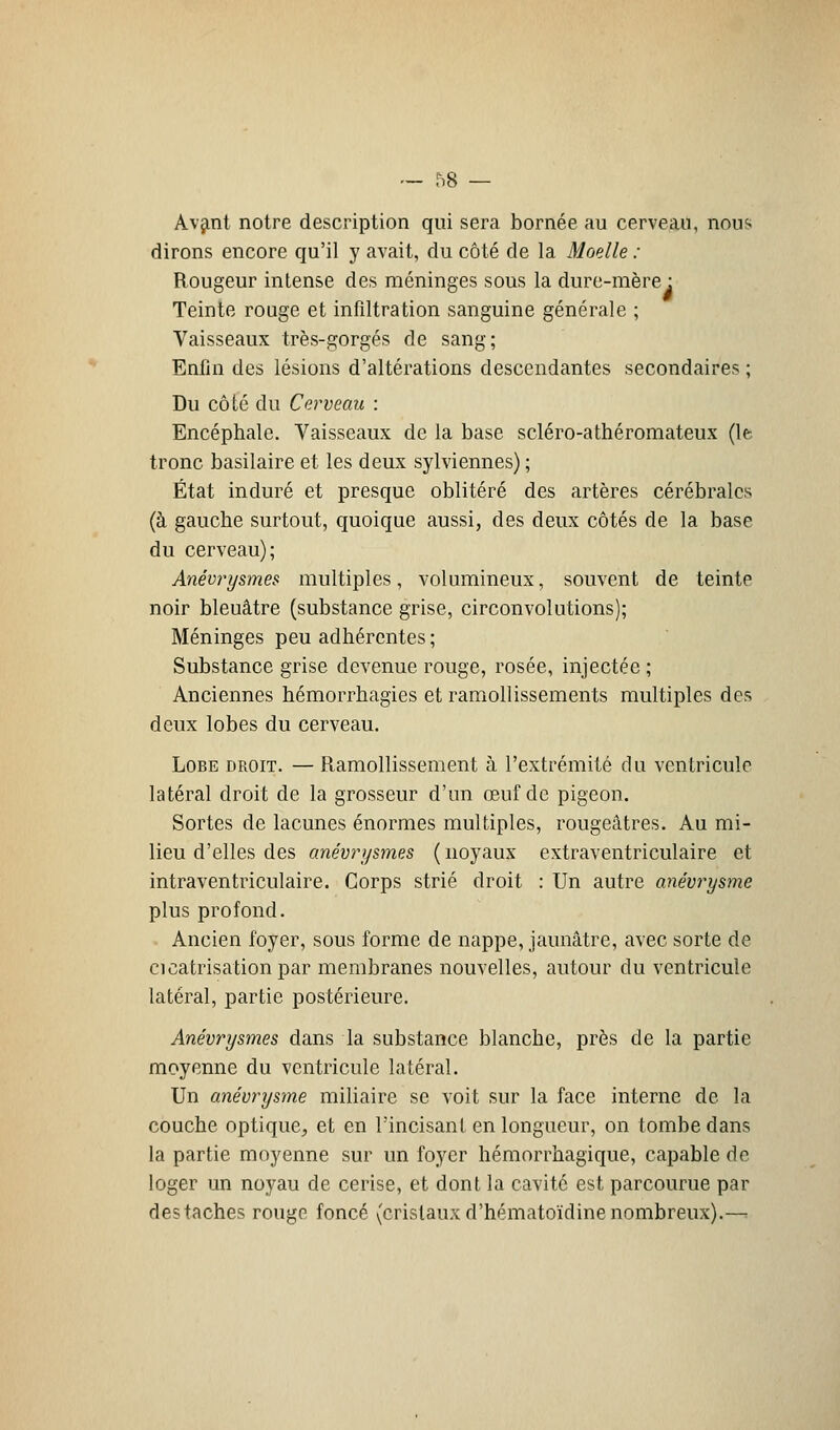 Avant notre description qui sera bornée au cerveau, nou<< dirons encore qu'il y avait, du côté de la Moelle : Rougeur intense des méninges sous la dure-mère : Teinte rouge et infiltration sanguine générale ; Vaisseaux très-gorgés de sang; Enfin des lésions d'altérations descendantes secondaires ; Du côté du Cerveau : Encéphale. Vaisseaux de la base scléro-athéromateux (le tronc basilaire et les deux sylviennes) ; État induré et presque oblitéré des artères cérébrales (à gauche surtout, quoique aussi, des deux côtés de la base du cerveau); Anévrysmes multiples, volumineux, souvent de teinte noir bleuâtre (substance grise, circonvolutions); Méninges peu adhérentes ; Substance grise devenue rouge, rosée, injectée ; Anciennes hémorrhagies et ramollissements multiples des deux lobes du cerveau. Lobe droit. — Ramollissement à l'extrémité du ventricule latéral droit de la grosseur d'un œuf de pigeon. Sortes de lacunes énormes multiples, rougeâtres. Au mi- lieu d'elles des anévrysmes (noyaux extraventriculaire et intraventriculaire. Corps strié droit : Un autre anévrysme plus profond. Ancien foyer, sous forme de nappe, jaunâtre, avec sorte de cicatrisation par membranes nouvelles, autour du ventricule latéral, partie postérieure. Anévrysmes dans la substance blanche, près de la partie moyenne du ventricule latéral. Un anévrysme miliaire se voit sur la face interne de la couche optique, et en l'incisant en longueur, on tombe dans la partie moyenne sur un foyer hémorrhagique, capable de loger un noyau de cerise, et dont la cavité est parcourue par des taches rouge foncé (cristaux d'hématoïdine nombreux).—