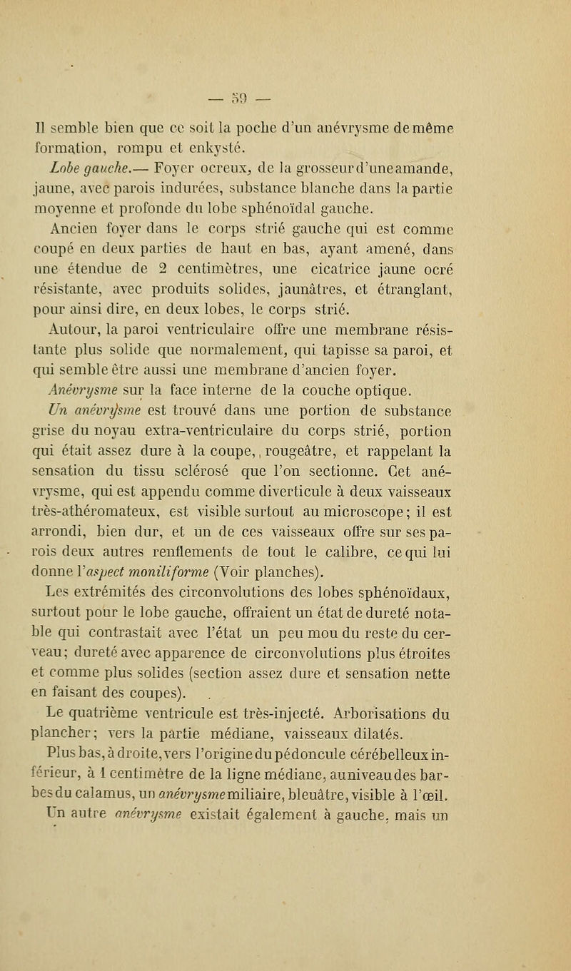 Il semble bien que ce soit la poche d'un anévrysme de même formation, rompu et enkysté. Lobe gauche.— Foyer ocreuXj de la grosseurd'uneamande, jaune, avec parois indurées, substance blanche dans la partie moyenne et profonde du lobe sphénoïdal gauche. Ancien foyer dans le corps strié gauche qui est comme coupé en deux parties de haut en bas, ayant amené, dans une étendue de 2 centimètres, une cicatrice jaune ocré résistante, avec produits solides, jaunâtres, et étranglant, pour ainsi dire, en deux lobes, le corps strié. Autour, la paroi ventriculaire offre une membrane résis- tante plus solide que normalement, qui tapisse sa paroi, et qui semble être aussi ime membrane d'ancien foyer. Anévrysme sur la face interne de la couche optique. Un anévrysme est trouvé dans une portion de substance grise du noyau extra-ventriculaire du corps strié, portion qui était assez dure à la coupe,, rougeâtre, et rappelant la sensation du tissu sclérosé que l'on sectionne. Cet ané- vrysme, qui est appendu comme diverticule à deux vaisseaux très-athéromateux, est visible surtout au microscope ; il est arrondi, bien dur, et un de ces vaisseaux offre sur ses pa- rois deux autres renflements de tout le calibre, ce qui lui donne Yaspect moniliforme (Voir planches). Les extrémités des circonvolutions des lobes sphénoïdaux, surtout pour le lobe gauche, offraient un état de dureté nota- ble qui contrastait avec l'état un peu mou du reste du cer- veau; dureté avec apparence de circonvolutions plus étroites et comme plus solides (section assez dure et sensation nette en faisant des coupes). Le quatrième ventricule est très-injecté. Arborisations du plancher; vers la partie médiane, vaisseaux dilatés. Plus bas, à droite, vers l'origine du pédoncule cérébelleux in- férieur, à 1 centimètre de la ligne médiane, auniveaudes bar- bes du calamus, un anéyr^smemiliaire, bleuâtre, visible à l'œil. Un autre nnévrysrne existait également à gauche, mais un