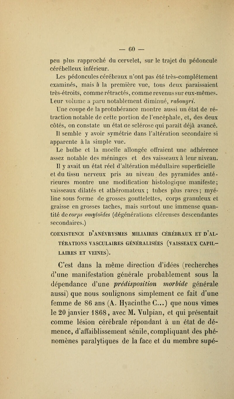 peu plus rapproché du cervelet, sur le trajet du pédoncule cérébelleux inférieur. Les pédoncules cérébraux n'ont pas été très-complètement examinés, mais à la première vue, tous deux paraissaient très-étroits, comme rétractés, comme revenus sur eux-mêmes. Leur volume a paru notablement diminué, rabougri. Une coupe de la protubérance montre aussi un état de ré- traction notable de cette portion de l'encéphale, et, des deux côtés, on constate un état de sclérose qui paraît déjà avancé. Il semble y avoir symétrie dans l'altération secondaire si apparente à la simple vue. Le bulbe et la moelle allongée offraient une adhérence assez notable des méninges et des vaisseaux à leur niveau. Il y avait un état réel d'altération médullaire superficielle et du tissu nerveux pris au niveau des pyramides anté- rieures montre une modification histologique manifeste; vaisseaux dilatés et athéromateux ; tubes plus rares ; myé- line sous forme de grosses gouttelettes, corps granuleux et graisse en grosses taches, mais surtout une immense quan- tité de corps omyloïdes (dégénérations cléreuses descendantes secondaires.) COEXISTENCE d'âNÉVRYSMES MILIAIRES CÉRÉBRAUX ET D'AL- TÉRATIONS VASCULMRES GÉNÉRALISÉES (VAISSEAUX CAPIL- LAIRES ET VEINES). C'est dans la même direction d'idées (recherches d'une manifestation générale probablement sous la dépendance d'une prédisposition morbide générale aussi) que nous soulignons simplement ce fait d'une femme de 86 ans (A. Hyacinthe C.) que nous vîmes le 20 janvier 1868, avec M. Vulpian, et qui présentait comme lésion cérébrale répondant à un état de dé- mence, d'affaiblissement sénile, compliquant des phé- nomènes paralytiques de la face et du membre supé-