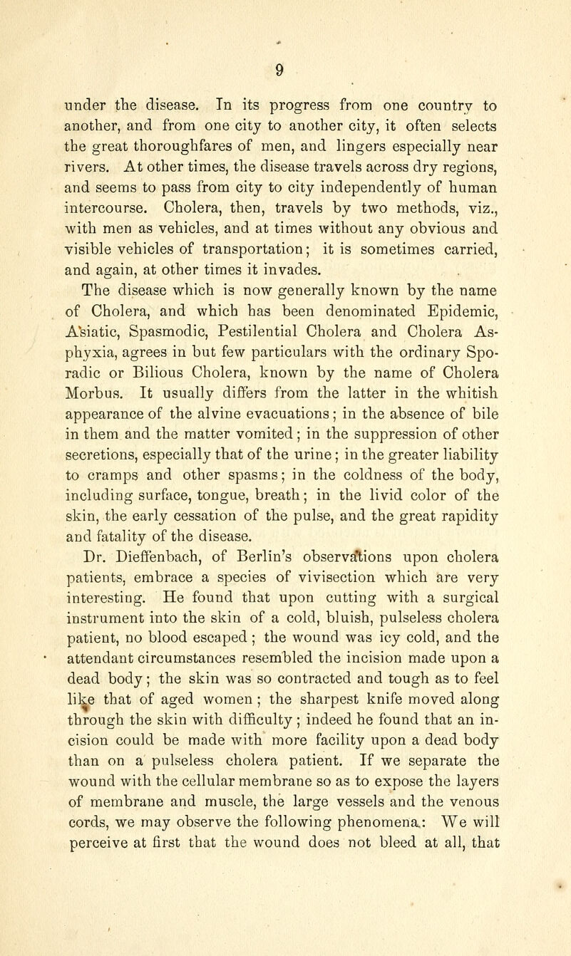 ■under the disease. In its progress from one country to another, and from one city to another city, it often selects the great thoroughfares of men, and lingers especially near rivers. At other times, the disease travels across dry regions, and seems to pass from city to city independently of human intercourse. Cholera, then, travels by two methods, viz., with men as vehicles, and at times without any obvious and visible vehicles of transportation; it is sometimes carried, and again, at other times it invades. The disease which is now generally known by the name of Cholera, and which has been denominated Epidemic, Asiatic, Spasmodic, Pestilential Cholera and Cholera As- phyxia, agrees in but few particulars with the ordinary Spo- radic or Bilious Cholera, known by the name of Cholera Morbus. It usually differs from the latter in the whitish appearance of the alvine evacuations; in the absence of bile in them and the matter vomited; in the suppression of other secretions, especially that of the urine; in the greater liability to cramps and other spasms; in the coldness of the body, including surface, tongue, breath; in the livid color of the skin, the early cessation of the pulse, and the great rapidity and fatality of the disease. Dr. Diefi'enbach, of Berlin's observations upon cholera patients, embrace a species of vivisection which are very interesting. He found that upon cutting with a surgical instrument into the skin of a cold, bluish, pulseless cholera patient, no blood escaped ; the wound was icy cold, and the attendant circumstances resembled the incision made upon a dead body; the skin was so contracted and tough as to feel like that of aged women; the sharpest knife moved along through the skin with difficulty; indeed he found that an in- cision could be made with more facility upon a dead body than on a pulseless cholera patient. If we separate the wound with the cellular membrane so as to expose the layers of membrane and muscle, the large vessels and the venous cords, we may observe the following phenomena: We will perceive at first that the wound does not bleed at all, that