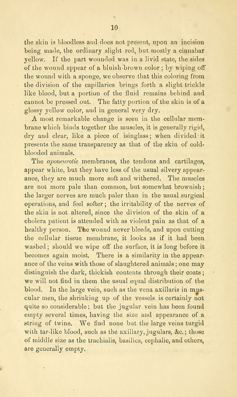 tlie skin is bloodless and does not present, upon an incision being made, the ordinary slight red, but mostly a cinnabar yellow. If the part wounded was in a livid state, the sides of the wound appear of a bluish-brown color ; by wiping off the wound with a sponge, we observe that this coloring from the division of the capillaries brings forth a slight trickle like blood, but a portion of the fluid remains behind and cannot be pressed out. The fatty portion of the skin is of a glossy yellow color, and in general very dry. A most remarkable change is seen in the cellular mem- brane which binds together the muscles, it is generally rigid, dry and clear, like a piece of isinglass; when divided it presents the same transparency as that of the skin of cold- blooded animals. The aponeurotic membranes, the tendons and cartilages, appear white, but they have less of the usual silvery appear- ance, they are much more soft and withered. The muscles are not more pale than common, but somewhat brownish; the larger nerves are much paler than in the usual surgical operations, and feel softer; the irritability of the nerves of the skin is not altered, since the division of the skin of a cholera patient is attended with as violent pain as that of a healthy person. The wound never bleeds, and upon cutting the cellular tissue membrane, it looks as if it had been washed; should we wipe off the surface, it is long before it becomes again moist. There is a similarity in the appear- ance of the veins with those of slaughtered animals ; one may distinguish the dark, thickish contents through their coats ; we will not find in them the usual equal distribution of the blood. In the large vein, such as the vena axillaris in mus- cular men, the shrinking up of the vessels is certainly not quite so considerable; but the jugular vein has been found empty several times, having the size and appearance of a string of twine. We find none but the large veins turgid with tar-like blood, such as the axillary, jugulars, &c.; those of middle size as the trachialis, basilica, cephalic, and others, are generally empty.