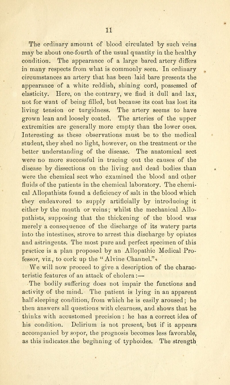 The ordinary amount of blood circulated by such veins may be about one-fourth of the usual quantity in the healthy condition. The appearance of a large bared artery differs in many respects from what is commonly seen. In ordinary circumstances an artery that has been laid bare presents the appearance of a white reddish, shining cord, possessed of elasticity. Here, on the contrary, we find it dull and lax, not for want of being filled, but because its coat has lost its living tension or turgidness. The artery seems to have grown lean and loosely coated. The arteries of the upper extremities are generally more empty than the lower ones. Interesting as these observations must be to the medical student, they shed no light, however, on the treatment or the better understanding of the disease. The anatomical sect were no more successful in tracing out the causes of the disease by dissections on the living and dead bodies thaa were the chemical sect who examined the blood and other fluids of the patients in the chemical laboratory. The chemi- cal Allopathists found a deficiency of salt in the blood which they endeavored to supply artificially by introducing it either by the mouth or veins; whilst the mechanical Allo- pathists, supposing that the thickening of the blood was merely a consequence of the discharge of its watery parts into the intestines, strove to arrest this discharge by opiates and astringents. The most pure and perfect specimen of this practice is a plan proposed by an Allopathic Medical Pro- fessor, viz., to cork up the  Alvine Channel.* We will now proceed to give a description of the charac- teristic features of an attack of cholera :— The bodily suffering does not impair the functions and activity of the mind. The patient is lying in an apparent half sleeping condition, from which he is easily aroused; he then answers all questions with clearness, and shows that he thinks with accustomed precision : he has a correct idea of his condition. Delirium is not present, but if it appears accompanied by sopor, the prognosis becomes less favorable, as this indicates.the beginning of typhoides. The strength