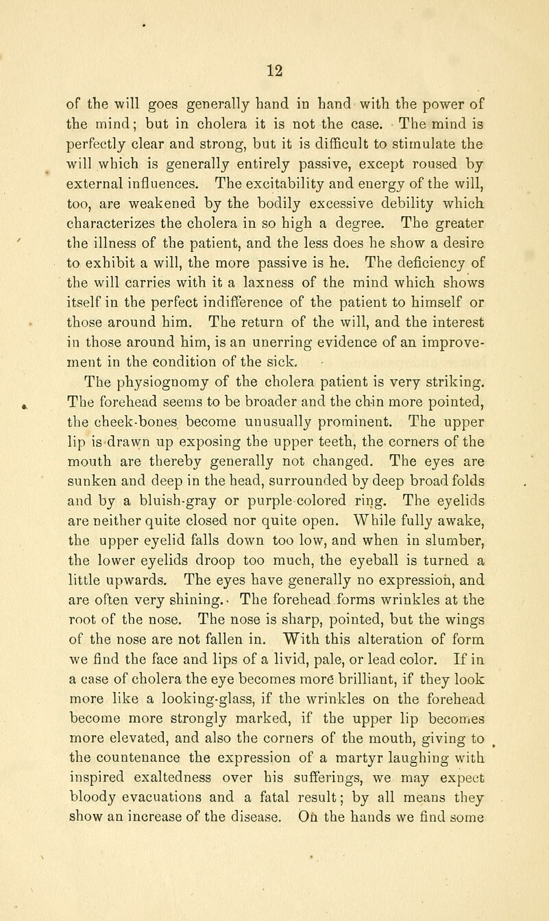 of the will goes generally hand in hand with the power of the mind; but in cholera it is not the case. The mind is perfectly clear and strong, but it is difficult to stimulate the will which is generally entirely passive, except roused by external influences. The excitability and energy of the will, too, are weakened by the bodily excessive debility which characterizes the cholera in so high a degree. The greater the illness of the patient, and the less does he show a desire to exhibit a will, the more passive is he. The deficiency of the will carries with it a laxness of the mind whicli shows itself in the perfect indifference of the patient to himself or those around him. The return of the will, and the interest in those around him, is an unerring evidence of an improve- ment in the condition of the sick. The physiognomy of the cholera patient is very striking. The forehead seems to be broader and the chin more pointed, the cheek-bones become unusually prominent. The upper lip is drawn up exposing the upper teeth, the corners of the mouth are thereby generally not changed. The eyes are sunken and deep in the head, surrounded by deep broad folds and by a bluish-gray or purple colored ring. The eyelids are neither quite closed nor quite open. While fully awake, the upper eyelid falls down too low, and when in slumber, the lower eyelids droop too much, the eyeball is turned a little upwards. The eyes have generally no expressioii, and are often very shining.- The forehead forms wrinkles at the root of the nose. The nose is sharp, pointed, but the wings of the nose are not fallen in. With this alteration of form we find the face and lips of a livid, pale, or lead color. If in a case of cholera the eye becomes more brilliant, if they look more like a looking-glass, if the wrinkles on the forehead become more strongly marked, if the upper lip becomes more elevated, and also the corners of the mouth, giving to the countenance the expression of a martyr laughing with inspired exaltedness over his sufferings, we may expect bloody evacuations and a fatal result; by all means they show an increase of the disease. Ofi the hands we find some