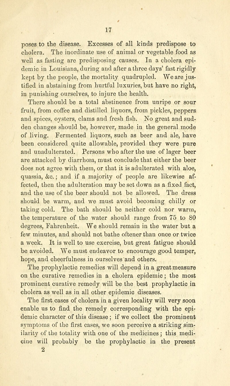 poses to the disease. Excesses of all kinds predispose to cholera. The inordinate use of animal or vegetable food as well as fasting are predisposing causes. In a cholera epi- demic in Louisiana, during and after a three days' fast rigidly kept by the people, the mortality quadrupled. We are jus- tified in abstaining from hurtful luxuries, but have no right, in punishing ourselves, to injure the health. There should be a total abstinence from unripe or sour fruit, from coffee and distilled liquors, from pickles, peppers and spices, oysters, clams and fresh fish. No great and sud- den changes should be, however, made in the general mode of living. Fermented liquors, such as beer and ale, have been considered quite allowable, provided they were pure and unadulterated. Persons who after the use of lager beer are attacked by diarrhoea, must conclude that either the beer does not agree with them, or that it is adulterated with aloe, quassia, &;c,; and if a majority of people are likewise af- fected, then the adulteration may be set down as a fixed fact, and the use of the beer should not be allowed. The dress should be warm, and we must avoid becoming chilly or taking cold. The bath should be neither cold nor warm, the temperature of the water should range from 75 to 80 degrees, Fahrenheit. We should remain in the water but a few minutes, and should not bathe oftener than once or twice a week. It is well to use exercise, but great fatigue should be avoided. We must endeavor to encourage good temper, hope, and cheerfulness in ourselves and others. The prophylactic remedies will depend in a great measure on the curative remedies in a cholera epidemic; the most prominent curative remedy will be the best prophylactic in cholera as well as in all other epidemic diseases. The first cases of cholera in a given locality will very soon enable us to find the remedy corresponding with the epi- demic character of this disease; if we collect the prominent symptoms of the first cases, we soon perceive a striking sim- ilarity of the totality with one of the medicines ; this medi- cine will probably be the prophylactic in the present 2