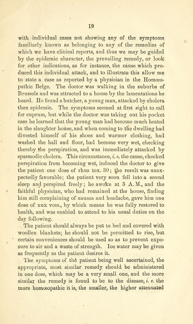 with individual cases not showing any of the symptoms familiarly known as belonging to any of the remedies of which we have clinical reports, and thus we may be guided by the epidemic character, the prevailing remedy, or look for other indications, as for instance, the cause which pro- duced this individual attack, and to illustrate this allow me to state a case as reported by a physician in the Homoeo- pathic Beige. The doctor was walking in the suburbs of Brussels and was attracted to a house by the lamentations he heard. He found a butcher, a young man, attacked by cholera then epidemic. The symptoms seemed at first sight to call for cuprum, but while the doctor was taking out his pocket case he learned that the young man had become much heated in the slaughter house, and when coming to the dwelling had divested himself of his shoes and warmer clothing, had washed the hall and floor, had become very wet, checking thereby the perspiration, and was immediately attacked by spasmodic cholera. This circumstance, i. e. the cause, checked perspiration from becoming wet, induced the doctor to give the patient one dose of rhus tox. 30 ; j^e result was unex- pectedly favorable; the patient very soon fell into a sound sleep and perspired freely; he awoke at 3 A. M., and the faithful physician, who had remained at the house, finding him still complaining of nausea and headache, gave- him one dose of nux vom,, by which means he was fully restored to health, and was enabled to attend to his usual duties on the day following. The patient should always be put to bed and covered with woollen blankets; he should not be permitted to rise, but certain conveniences should be used so as to prevent expo- sure to air and a waste of strength. Ice water may be given as frequently as the patient desires it. The symptoms of th6 patient being well ascertained, the appropriate, most similar remedy should be administered in one dose, which may be a very small one, and the more similar the remedy is found to be to the disease, i. e. the more homoeopathic it is, the smaller, the higher attenuated