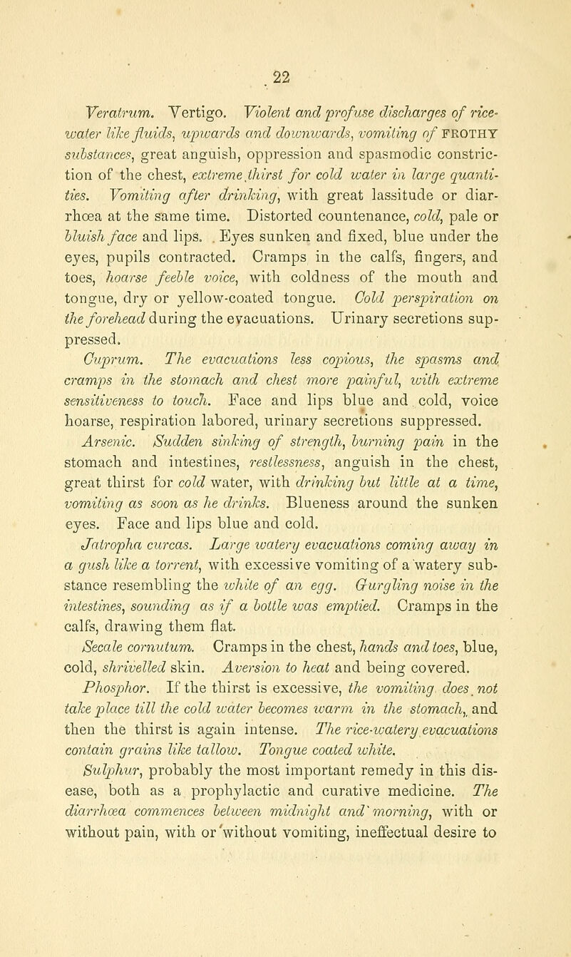 Veratrum. Vertigo. Violent and p7'ofuse discharges of rice- water like fluids, upwards and downwards, vomiting 0/FROTHY substances, great anguish, oppression and spasmodic constric- tion of the chest, extreme thirst for cold water in large quanti- ties. Vomiting after drinking, with great lassitude or diar- rhoea at the same time. Distorted countenance, cold, pale or bluish face and lips. . Eyes sunken and fixed, blue under the eyes, pupils contracted. Cramps in the calfs, fingers, and toes, hoarse feeble voice, with coldness of the mouth and tongue, dry or yellow-coated tongue. Cold perspiratioyi on the forehead during the evacuations. Urinary secretions sup- pressed. Cuprum. The evacuations less copious, the spasms and crampis in the stomach and chest more p)ainful, ivith extrem,e sensitiveness to touch. Face and lips blue and cold, voice hoarse, respiration labored, urinary secretions suppressed. Arsenic. Sudden sinking of strength, burning pain in the stomach and intestines, restlessness, anguish in the chest, great thirst for cold water, with drinking but little at a time, vomiting as soon as he drinks. Blueness around the sunken eyes. Face and lips blue and cold. Jairopha curcas. Large ivatery evacuations coming away in a gush like a torrent, with excessive vomiting of a'watery sub- stance resembling the ivhite of an egg. Gurgling noise in the intestines, sounding as if a bottle was emptied. Cramps in the calfs, drawing them flat. Secale cornutum. Cramps in the chest, hands and toes, blue, cold, shrivelled skin. Aversion to heat and being covered. Phosphor. If the thirst is excessive, the vomiting does not take place till the cold ivater becomes loarm in the stomach,, and then the thirst is again intense. The rice-watery evojcuations contain grains like tallow. Tongue coated white. Sulphur, probably the most important remedy in this dis- ease, both as a prophylactic and curative medicine. The diarrhoea commences between midnight and'morning, with or without pain, with or'without vomiting, ineffectual desire to