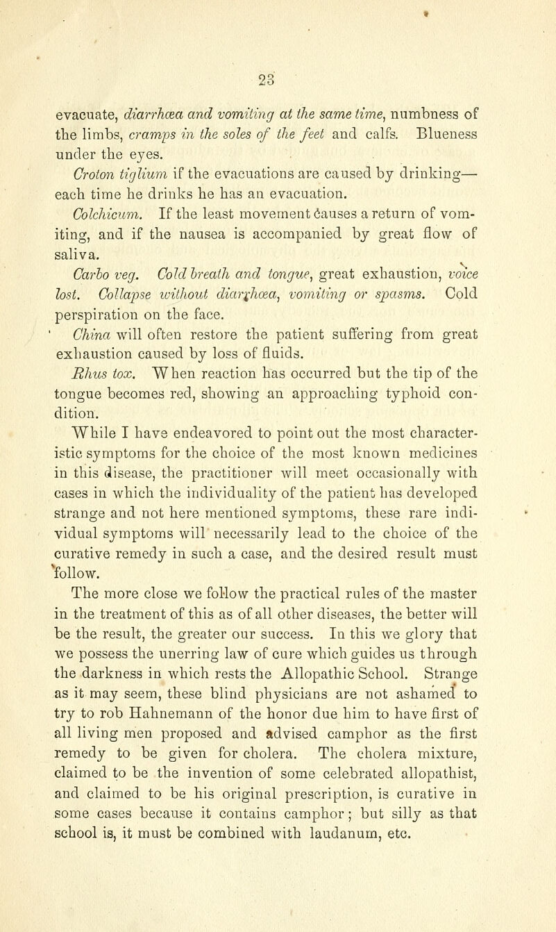 evacuate, diarrhcea and vomiting at the same time, numbness of the limbs, a-amps in the soles of the feet and calfs. Blueness under the eyes. Groton tiglium if the evacuations are caused by drinking— each time he drinks he has an evacuation, Colchicum. If the least movement dauses a return of vom- iting, and if the nausea is accompanied by great flow of saliva. Carho veg. Cold breath and tongue, great exhaustion, voice lost. Collapse ivithout diai'i^hoea, vomiting or spasms. Cold perspiration on the face. China will often restore the patient suffering from great exhaustion caused by loss of fluids. Rhus tox, When reaction has occurred but the tip of the tongue becomes red, showing an approaching typhoid con- dition. While I have endeavored to point out the most character- istic symptoms for the choice of the most known medicines in this disease, the practitioner will meet occasionally with cases in which the individuality of the patient has developed strange and not here mentioned symptoms, these rare indi- vidual symptoms will necessarily lead to the choice of the curative remedy in such a case, and the desired result must 'follow. The more close we follow the practical rules of the master in the treatment of this as of all other diseases, the better will be the result, the greater our success. In this we glory that we possess the unerring law of cure which guides us through the darkness in which rests the Allopathic School. Strange as it may seem, these blind physicians are not ashamed to try to rob Hahnemann of the honor due him to have first of all living men proposed and advised camphor as the first remedy to be given for cholera. The cholera mixture, claimed to be the invention of some celebrated allopathist, and claimed to be his original prescription, is curative in some cases because it contains camphor; but silly as that school is, it must be combined with laudanum, etc.