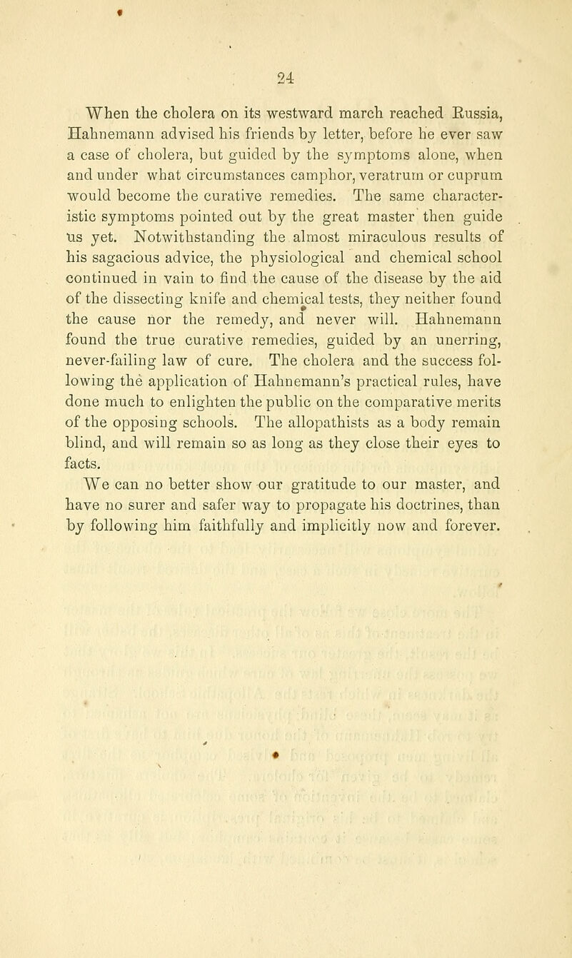 When the cholera on its westward march reached Eussia, Hahnemann advised his friends by letter, before he ever saw a case of cholera, but guided by the s^^mptoms alone, when and under what circumstances camphor, veratrum or cuprum would become the curative remedies. The same character- istic symptoms pointed out by the great master then guide us yet. Notwithstanding the almost miraculous results of his sagacious advice, the physiological and chemical school continued in vain to find the cause of the disease by the aid of the dissecting knife and chemical tests, they neither found the cause nor the remedy, and never will, Hahnemann found the true curative remedies, guided by an unerring, never-failing law of cure. The cholera and the success fol- lowing the application of Hahnemann's practical rules, have done much to enlighten the public on the comparative merits of the opposing schools. The allopathists as a body remain blind, and will remain so as long as they close their eyes to facts. We can no better show -our gratitude to our master, and have no surer and safer way to propagate his doctrines, than by following him faithfully and implicitly now and forever.