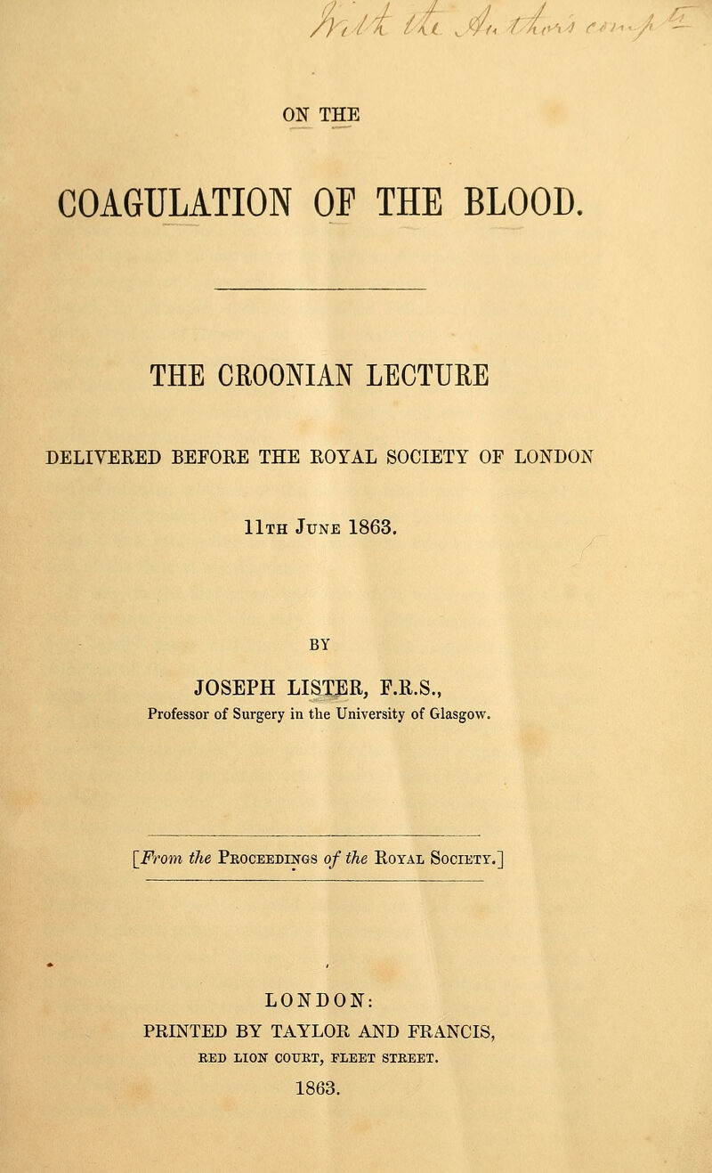 /y(/i Ut Ju r{(^r^^ ON THE COAGULATION OP THE BLOOD. THE CROONIAN LECTURE DELIVERED BEFORE THE ROYAL SOCIETY OF LONDON 11th June 1863. BY JOSEPH LISTER, F.R.S., Professor of Surgery in the University of Glasgow. [From the Proceedings of the Royal Society.] LONDON: PRINTED BY TAYLOR AND FRANCIS, RED LION COURT, FLEET STREET. 1863.