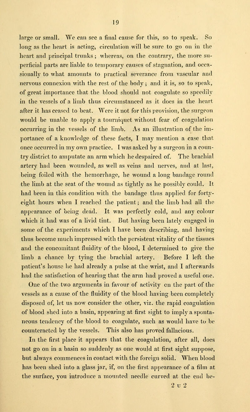 large or small. We can see a final cause for this, so to speak. So long as the heart is acting, circulation will he sure to go on in the heart and principal trunks ; whereas, on the contrary, the more su- perficial parts are liable to temporary causes of stagnation, and occa- sionally to what amounts to practical severance from vascular and nervous connexion with the rest of the body ; and it is, so to speak, of great importance that the blood should not coagulate so speedily in the vessels of a limb thus circumstanced as it does in the heart after it has ceased to beat. Were it not for this provision, the surgeon would be unable to apply a tourniquet without fear of coagulation occurring in the vessels of the limb. As an illustration of the im- portance of a knowledge of these facts, I may mention a case that once occurred in my own practice. I was asked by a surgeon in a coun- try district to amputate an arm which he despaired of. The brachial artery had been wounded, as well as veins and nerves, and at last, being foiled with the hemorrhage, he wound a long bandage round the limb at the seat of the wound as tightly as he possibly could. It had been in this condition with the bandage thus applied for forty- eight hours when I reached the patient; and the limb had all the appearance of being dead. It was perfectly cold, and any colour which it had was of a livid tint. But having been lately engaged in some of the experiments which I have been describing, and having thus become much impressed with the persistent vitality of the tissues and the concomitant fluidity of the blood, I determined to give the limb a chance by tying the brachial artery. Before I left the patient's house he had already a pulse at the wrist, and I afterwards had the satisfaction of hearing that the arm had proved a useful one. One of the two arguments in favour of activity on the part of the vessels as a cause of the fluidity of the blood having been completely disposed of, let us now consider the other, viz. the rapid coagulation of blood shed into a basin, appearing at first sight to imply a sponta- neous tendency of the blood to coagulate, such as would have to be counteracted by the vessels. This also has proved fallacious. In the first place it appears that the coagulation, after all, does not go on in a basin so suddenly as one would at first sight suppose, but always commences in contact with the foreign solid. When blood has been shed into a glass jar, if, on the first appearance of a film at the surface, you introduce a mounted needle curved at the end be- 2 v 2