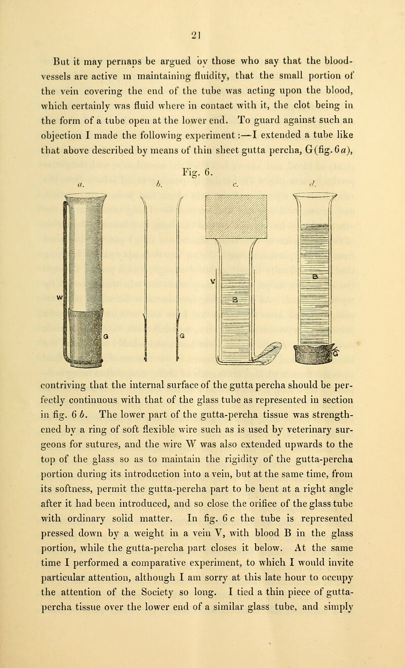 But it may pernaps be argued by those who say tbat the blood- vessels are active in maintaining fluidity, that the small portion of the vein covering the end of the tube was acting upon the blood, which certainly was fluid where in contact with it, the clot being in the form of a tube open at the lower end. To guard against such an objection I made the following experiment:—I extended a tube like that above described by means of thin sheet gutta percha, G (fig. Ga), Fis contriving that the internal surface of the gutta percha should be per- fectly continuous with that of the glass tube as represented in section in fig. 6 b. The lower part of the gutta-percha tissue was strength- ened by a ring of soft flexible wire such as is used by veterinary sur- geons for sutures, and the wire W was also extended upwards to the top of the glass so as to maintain the rigidity of the gutta-percha portion during its introduction into a vein, but at the same time, from its softness, permit the gutta-percha part to be bent at a right angle after it had been introduced, and so close the orifice of the glass tube with ordinary solid matter. In fig. 6 c the tube is represented pressed down by a weight in a vein V, with blood B in the glass portion, while the gutta-percha part closes it below. At the same time I performed a comparative experiment, to which I would invite particular attention, although I am sorry at this late hour to occupy the attention of the Society so long. I tied a thin piece of gutta- percha tissue over the lower end of a similar glass tube, and simply