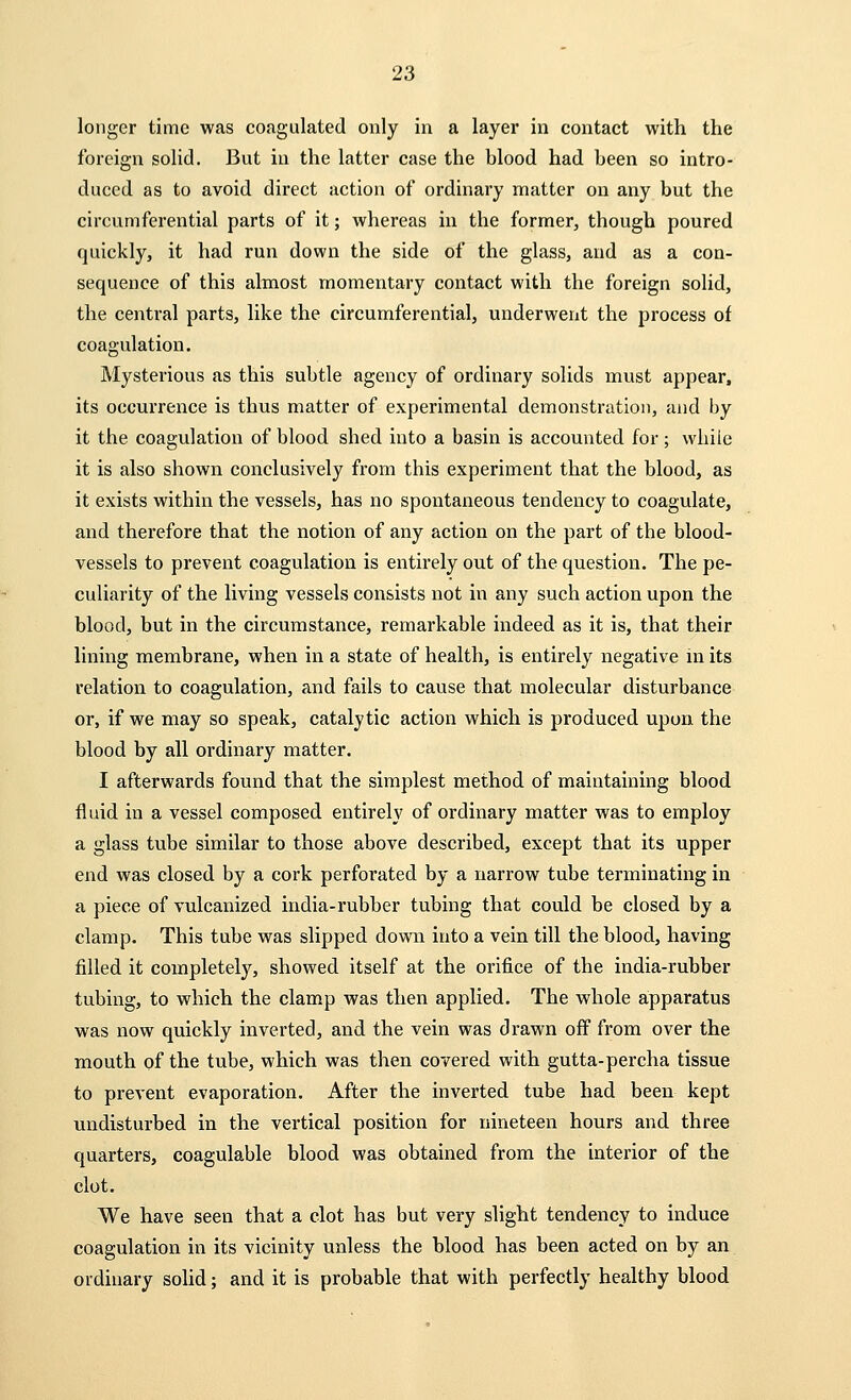 longer time was coagulated only in a layer in contact with the foreign solid. But in the latter case the blood had been so intro- duced as to avoid direct action of ordinary matter on any but the circumferential parts of it; whereas in the former, though poured quickly, it had run down the side of the glass, and as a con- sequence of this almost momentary contact with the foreign solid, the central parts, like the circumferential, underwent the process of coagulation. Mysterious as this subtle agency of ordinary solids must appear, its occurrence is thus matter of experimental demonstration, and by it the coagulation of blood shed into a basin is accounted for ; while it is also shown conclusively from this experiment that the blood, as it exists within the vessels, has no spontaneous tendency to coagulate, and therefore that the notion of any action on the part of the blood- vessels to prevent coagulation is entirely out of the question. The pe- culiarity of the living vessels consists not in any such action upon the blood, but in the circumstance, remarkable indeed as it is, that their lining membrane, when in a state of health, is entirely negative in its relation to coagulation, and fails to cause that molecular disturbance or, if we may so speak, catalytic action which is produced upon the blood by all ordinary matter. I afterwards found that the simplest method of maintaining blood fluid in a vessel composed entirely of ordinary matter was to employ a glass tube similar to those above described, except that its upper end was closed by a cork perforated by a narrow tube terminating in a piece of vulcanized india-rubber tubing that could be closed by a clamp. This tube was slipped down into a vein till the blood, having filled it completely, showed itself at the orifice of the india-rubber tubing, to which the clamp was then applied. The whole apparatus was now quickly inverted, and the vein was drawn off from over the mouth of the tube, which was then covered with gutta-percha tissue to prevent evaporation. After the inverted tube had been kept undisturbed in the vertical position for nineteen hours and three quarters, coagulable blood was obtained from the interior of the clot. We have seen that a clot has but very slight tendency to induce coagulation in its vicinity unless the blood has been acted on by an ordinary solid; and it is probable that with perfectly healthy blood