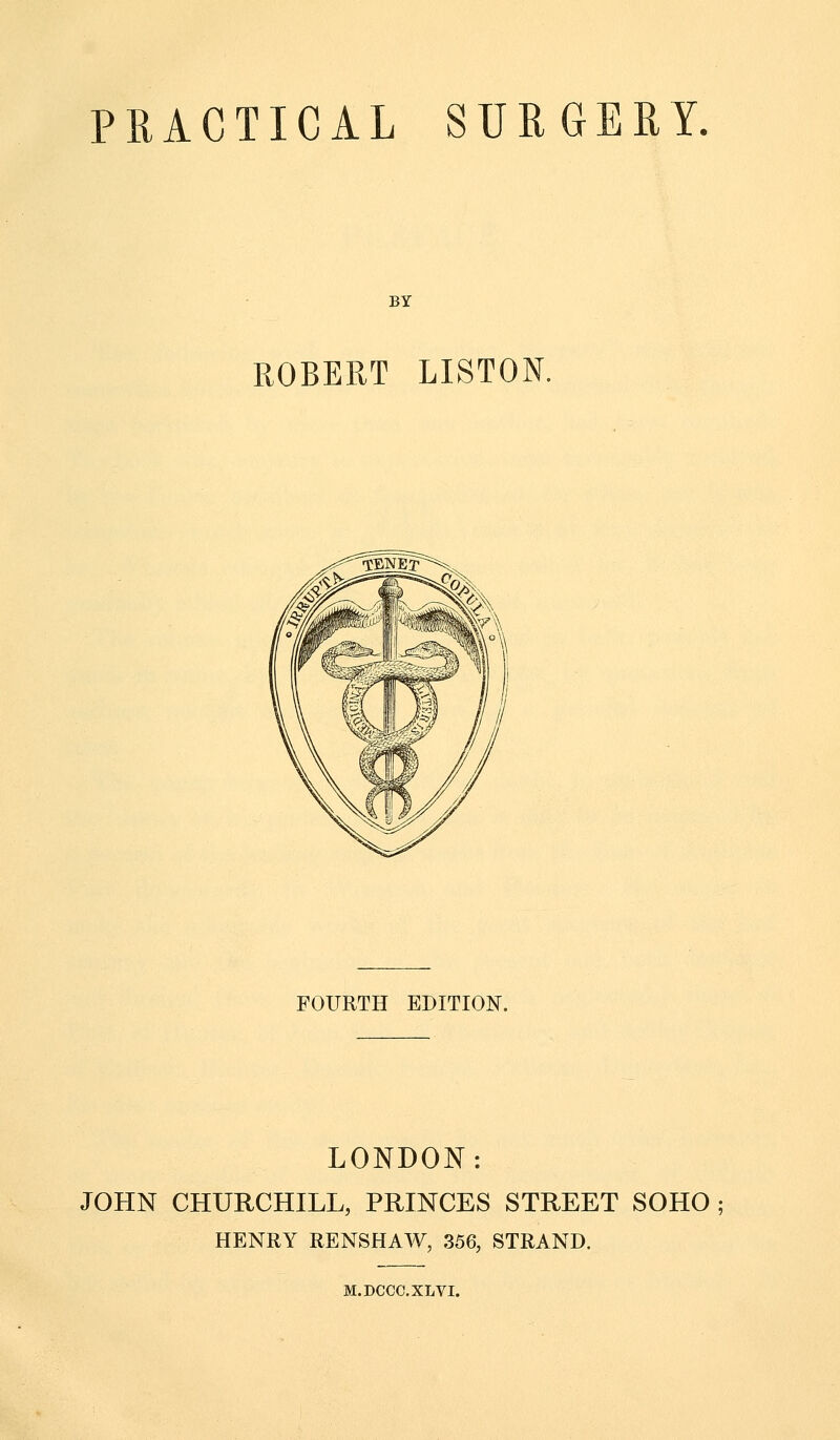 PRACTICAL SURGERY. BY ROBERT LISTON. FOURTH EDITION. LONDON: JOHN CHURCHILL, PRINCES STREET SOHO ; HENRY RENSHAW, 356, STRAND. M.DCCC.XLYI.