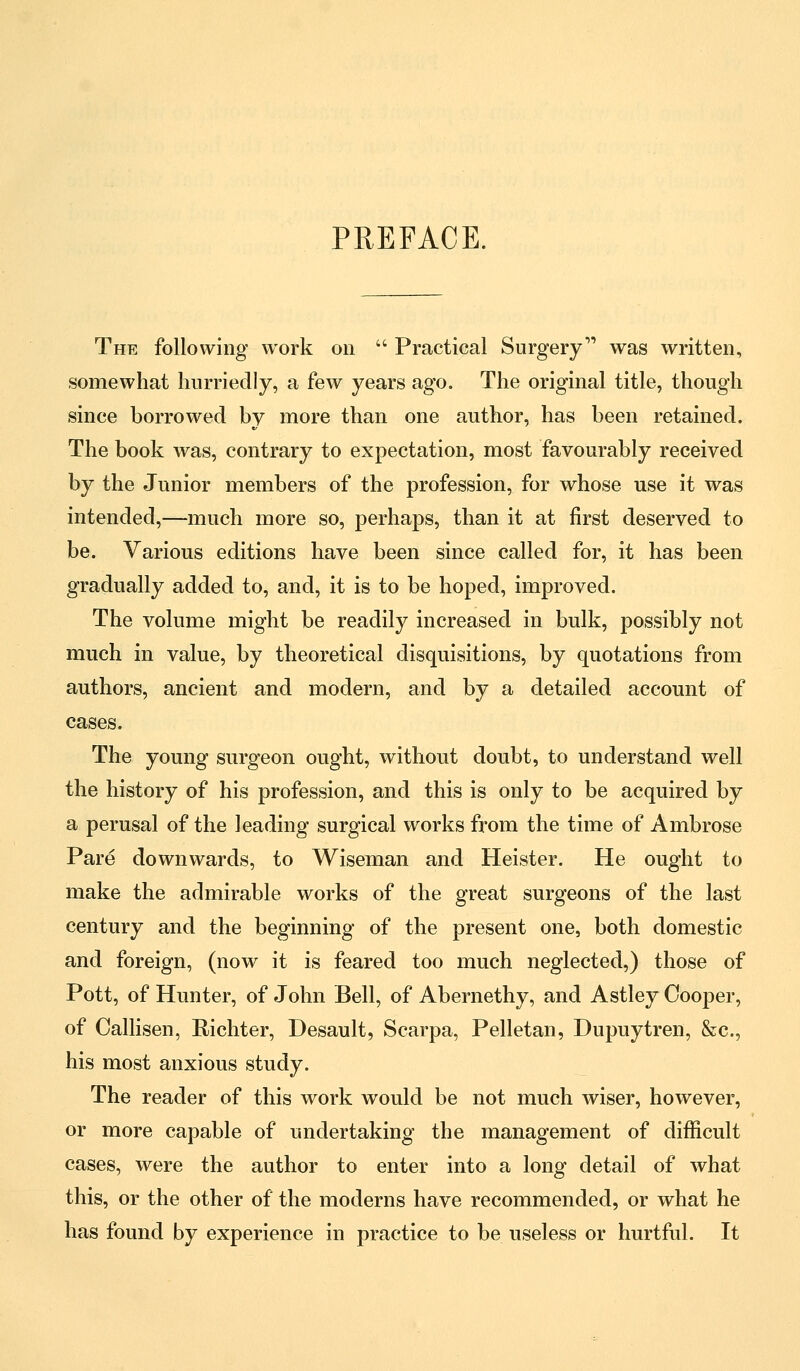 PREFACE. The following work on  Practical Surgery was written, somewhat hurriedly, a few years ago. The original title, though since borrowed by more than one author, has been retained. The book was, contrary to expectation, most favourably received by the Junior members of the profession, for whose use it was intended,—much more so, perhaps, than it at first deserved to be. Various editions have been since called for, it has been gradually added to, and, it is to be hoped, improved. The volume might be readily increased in bulk, possibly not much in value, by theoretical disquisitions, by quotations from authors, ancient and modern, and by a detailed account of cases. The young surgeon ought, without doubt, to understand well the history of his profession, and this is only to be acquired by a perusal of the leading surgical works from the time of Ambrose Pare downwards, to Wiseman and Heister. He ought to make the admirable works of the great surgeons of the last century and the beginning of the present one, both domestic and foreign, (now it is feared too much neglected,) those of Pott, of Hunter, of John Bell, of Abernethy, and Astley Cooper, of Oallisen, Richter, Desault, Scarpa, Pelletan, Dupuytren, &c, his most anxious study. The reader of this work would be not much wiser, however, or more capable of undertaking the management of difficult cases, were the author to enter into a long detail of what this, or the other of the moderns have recommended, or what he has found by experience in practice to be useless or hurtful. It