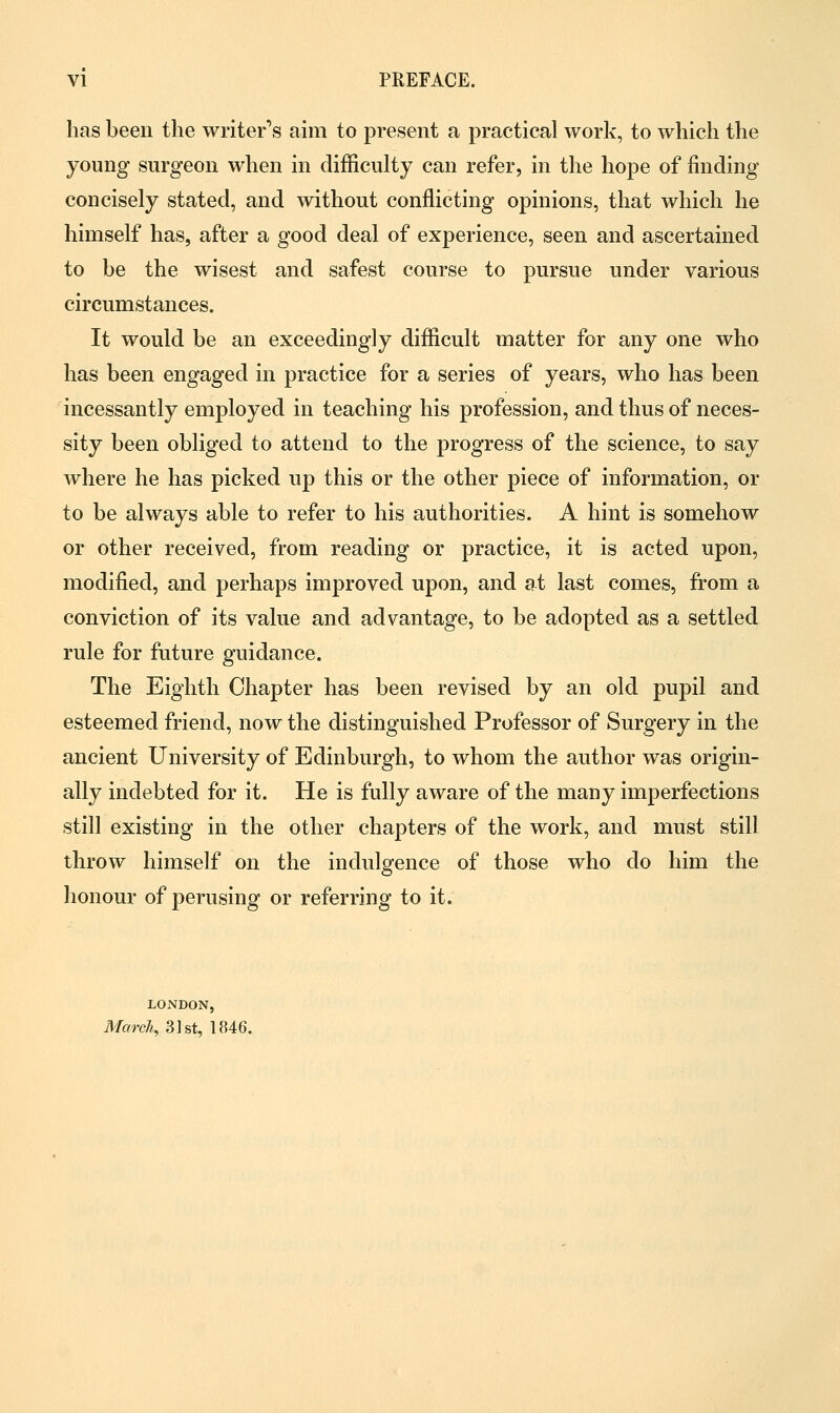 has been the writer's aim to present a practical work, to which the young surgeon when in difficulty can refer, in the hope of finding concisely stated, and without conflicting opinions, that which he himself has, after a good deal of experience, seen and ascertained to be the wisest and safest course to pursue under various circumstances. It would be an exceedingly difficult matter for any one who has been engaged in practice for a series of years, who has been incessantly employed in teaching his profession, and thus of neces- sity been obliged to attend to the progress of the science, to say where he has picked up this or the other piece of information, or to be always able to refer to his authorities. A hint is somehow or other received, from reading or practice, it is acted upon, modified, and perhaps improved upon, and at last comes, from a conviction of its value and advantage, to be adopted as a settled rule for future guidance. The Eighth Chapter has been revised by an old pupil and esteemed friend, now the distinguished Professor of Surgery in the ancient University of Edinburgh, to whom the author was origin- ally indebted for it. He is fully aware of the many imperfections still existing in the other chapters of the work, and must still throw himself on the indulgence of those who do him the honour of perusing or referring to it. LONDON, March, 31st, 1846.