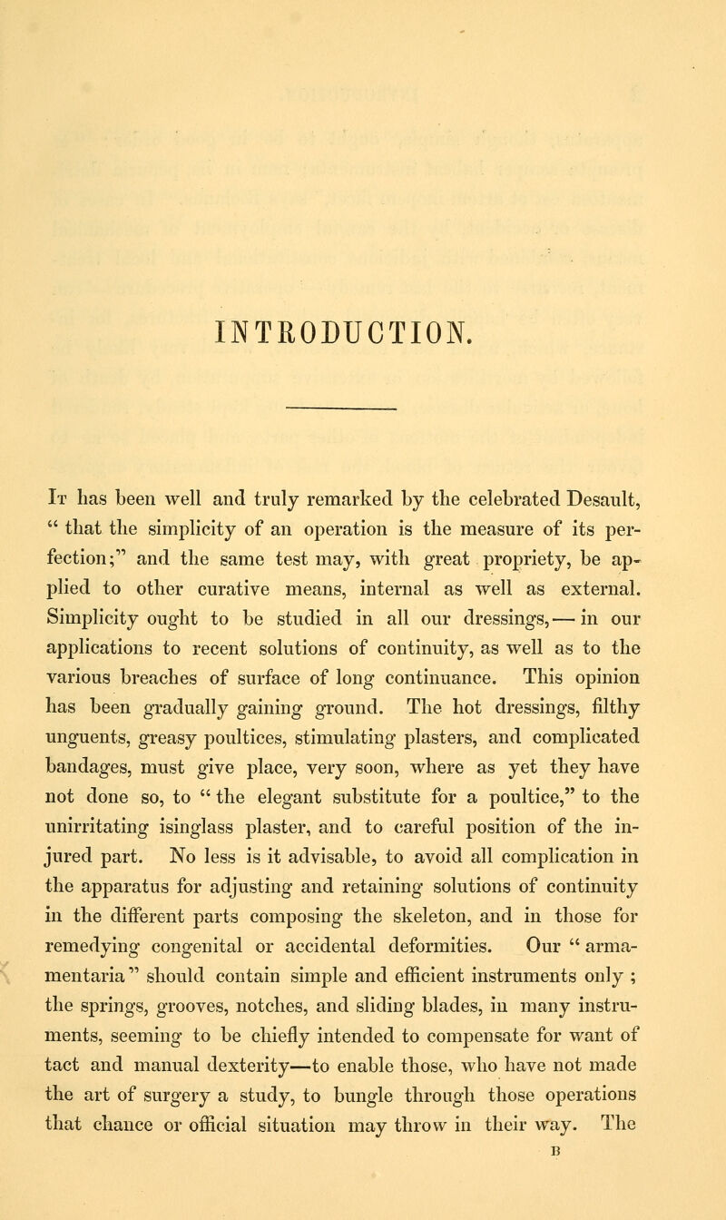 INTRODUCTION. It has been well and truly remarked by the celebrated Desault,  that the simplicity of an operation is the measure of its per- fection ; and the same test may, with great propriety, be ap- plied to other curative means, internal as well as external. Simplicity ought to be studied in all our dressings, — in our applications to recent solutions of continuity, as well as to the various breaches of surface of long continuance. This opinion has been gradually gaining ground. The hot dressings, filthy unguents, greasy poultices, stimulating plasters, and complicated bandages, must give place, very soon, where as yet they have not done so, to  the elegant substitute for a poultice, to the unirritating isinglass plaster, and to careful position of the in- jured part. No less is it advisable, to avoid all complication in the apparatus for adjusting and retaining solutions of continuity in the different parts composing the skeleton, and in those for remedying congenital or accidental deformities. Our  arma- mentaria  should contain simple and efficient instruments only ; the springs, grooves, notches, and sliding blades, in many instru- ments, seeming to be chiefly intended to compensate for want of tact and manual dexterity—to enable those, who have not made the art of surgery a study, to bungle through those operations that chance or official situation may throw in their way. The