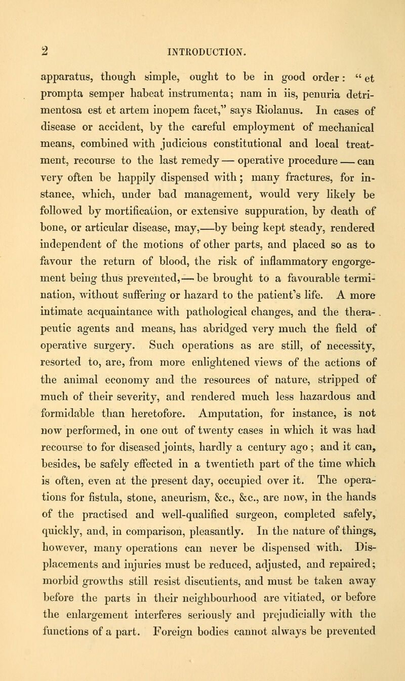 apparatus, though simple, ought to be in good order:  et prompta semper habeat instrumenta; nam in iis, penuria detri- mentosa est et artem inopem facet,1' says Riolanus. In cases of disease or accident, by the careful employment of mechanical means, combined with judicious constitutional and local treat- ment, recourse to the last remedy — operative procedure — can very often be happily dispensed with; many fractures, for in- stance, which, under bad management, would very likely be followed by mortification, or extensive suppuration, by death of bone, or articular disease, may,—by being kept steady, rendered independent of the motions of other parts, and placed so as to favour the return of blood, the risk of inflammatory engorge- ment being thus prevented,—be brought to a favourable termi- nation, without smTering or hazard to the patient's life. A more intimate acquaintance with pathological changes, and the thera- . peutic agents and means, has abridged very much the field of operative surgery. Such operations as are still, of necessity, resorted to, are, from more enlightened views of the actions of the animal economy and the resources of nature, stripped of much of their severity, and rendered much less hazardous and formidable than heretofore. Amputation, for instance, is not now performed, in one out of twenty cases in which it was had recourse to for diseased joints, hardly a century ago; and it can, besides, be safely effected in a twentieth part of the time which is often, even at the present day, occupied over it. The opera- tions for fistula, stone, aneurism, &c, &c, are now, in the hands of the practised and well-qualified surgeon, completed safely, quickly, and, in comparison, pleasantly. In the nature of things, however, many operations can never be dispensed with. Dis- placements and injuries must be reduced, adjusted, and repaired; morbid growths still resist discutients, and must be taken away before the parts in their neighbourhood are vitiated, or before the enlargement interferes seriously and prejudicially with the functions of a part. Foreign bodies cannot always be prevented