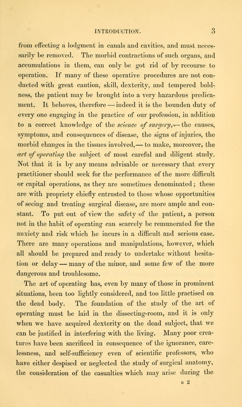 from effecting' a lodgment in canals and cavities, and must neces- sarily be removed. The morbid contractions of such organs, and accumulations in them, can only be got rid of by recourse to operation. If many of these operative procedures are not con- ducted with great caution, skill, dexterity, and tempered bold- ness, the patient may be brought into a very hazardous predica- ment. It behoves, therefore — indeed it is the bounden duty of every one engaging in the practice of our profession, in addition to a correct knowledge of the science of surgery,-r- the causes, symptoms, and consequences of disease, the signs of injuries, the morbid changes in the tissues involved,— to make, moreover, the art of operating the subject of most careful and diligent study. Not that it is by any means advisable or necessary that every practitioner should seek for the performance of the more difficult or capital operations, as they are sometimes denominated; these are with propriety chiefly entrusted to those whose opportunities of seeing and treating surgical disease, are more ample and con- stant. To put out of view the safety of the patient, a person not in the habit of operating can scarcely be remunerated for the anxiety and risk which he incurs in a difficult and serious case. There are many operations and manipulations, however, which all should be prepared and ready to undertake without hesita- tion or delay — many of the minor, and some few of the more dangerous and troublesome. The art of operating has, even by many of those in prominent situations, been too lightly considered, and too little practised on the dead body. The foundation of the study of the art of operating must be laid in the dissecting-room, and it is only when we have acquired dexterity on the dead subject, that we can be justified in interfering with the living. Many poor crea- tures have been sacrificed in consequence of the ignorance, care- lessness, and self-sufficiency even of scientific professors, who have either despised or neglected the study of surgical anatomy, the consideration of the casualties which may arise during the B 2