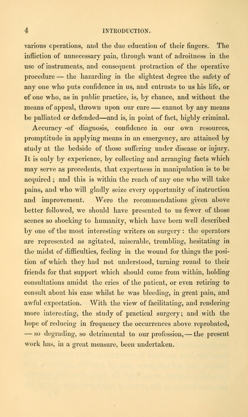 various operations, and the due education of their fingers. The infliction of unnecessary pain, through want of adroitness in the use of instruments, and consequent protraction of the operative procedure — the hazarding in the slightest degree the safety of any one who puts confidence in us, and entrusts to us his life, or of one who, as in public practice, is, by chance, and without the means of appeal, thrown upon our care — cannot by any means be palliated or defended—and is, in point of fact, highly criminal. Accuracy -of diagnosis, confidence in our own resources, promptitude in applying means in an emergency, are attained by study at the bedside of those suffering under disease or injury. It is only by experience, by collecting and arranging facts which may serve as precedents, that expertness in manipulation is to be acquired ; and this is within the reach of any one who will take pains, and who will gladly seize every opportunity of instruction and improvement. Were the recommendations given above better followed, we should have presented to us fewer of those scenes so shocking to humanity, which have been well described by one of the most interesting writers on surgery: the operators are represented as agitated, miserable, trembling, hesitating in the midst of difficulties, feeling in the wound for things the posi- tion of which they had not understood, turning round to their friends for that support which should come from within, holding consultations amidst the cries of the patient, or even retiring to consult about his case whilst he was bleeding, in great pain, and awful expectation. With the view of facilitating, and rendering- more interesting, the study of practical surgery; and with the hope of reducing in frequency the occurrences above reprobated, — so degrading, so detrimental to our profession, — the present work has, in a great measure, been undertaken.