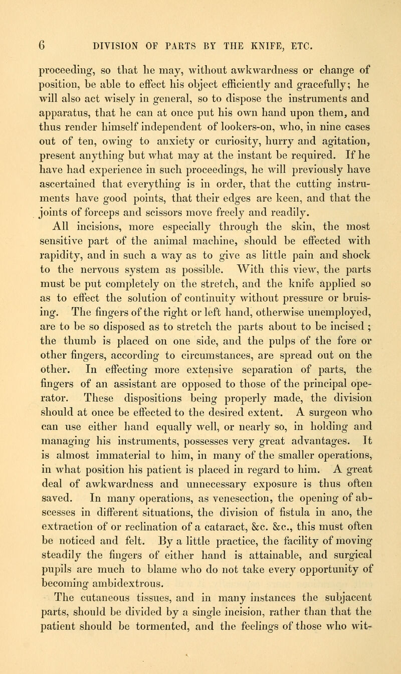 proceeding, so that lie may, without awkwardness or change of position, be able to effect his object efficiently and gracefully; he will also act wisely in general, so to dispose the instruments and apparatus, that he can at once put his own hand upon them3 and thus render himself independent of lookers-on, who, in nine cases out of ten, owing to anxiety or curiosity, hurry and agitation, present anything but what may at the instant be required. If he have had experience in such proceedings, he will previously have ascertained that everything is in order, that the cutting instru- ments have good points, that their edges are keen, and that the joints of forceps and scissors move freely and readily. All incisions, more especially through the skin, the most sensitive part of the animal machine, should be effected with rapidity, and in such a way as to give as little pain and shock to the nervous system as possible. With this view, the parts must be put completely on the stretch, and the knife applied so as to effect the solution of continuity without pressure or bruis- ing. The fingers of the right or left hand, otherwise unemployed, are to be so disposed as to stretch the parts about to be incised ; the thumb is placed on one side, and the pulps of the fore or other fingers, according to circumstances, are spread out on the other. In effecting more extensive separation of parts, the fingers of an assistant are opposed to those of the principal ope- rator. These dispositions being properly made, the division should at once be effected to the desired extent. A surgeon who can use either hand equally well, or nearly so, in holding and managing his instruments, possesses very great advantages. It is almost immaterial to hirn, in many of the smaller operations, in what position his patient is placed in regard to him. A great deal of awkwardness and unnecessary exposure is thus often saved. In many operations, as venesection, the opening of ab- scesses in different situations, the division of fistula in ano, the extraction of or reclination of a cataract, &c. &c, this must often be noticed and felt. By a little practice, the facility of moving steadily the fingers of either hand is attainable, and surgical pupils are much to blame who do not take every opportunity of becoming ambidextrous. The cutaneous tissues, and in many instances the subjacent parts, should be divided by a single incision, rather than that the patient should be tormented, and the feelings of those who wit-