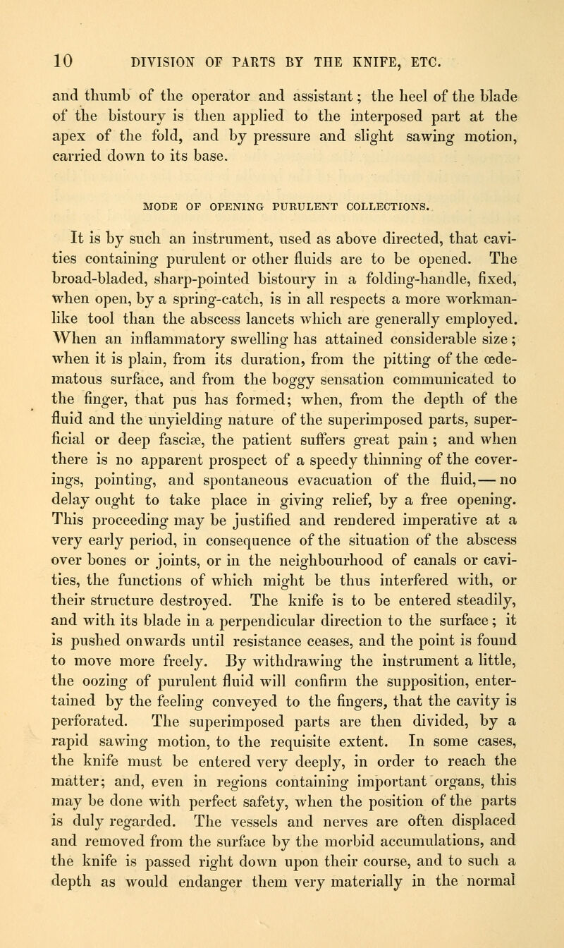 and thumb of the operator and assistant; the heel of the blade of the bistoury is then applied to the interposed part at the apex of the fold, and by pressure and slight sawing motion, carried down to its base. MODE OF OPENING PURULENT COLLECTIONS. It is by such an instrument, used as above directed, that cavi- ties containing purulent or other fluids are to be opened. The broad-bladed, sharp-pointed bistoury in a folding-handle, fixed, when open, by a spring-catch, is in all respects a more workman- like tool than the abscess lancets which are generally employed. When an inflammatory swelling has attained considerable size; when it is plain, from its duration, from the pitting of the oede- matous surface, and from the boggy sensation communicated to the finger, that pus has formed; when, from the depth of the fluid and the unyielding nature of the superimposed parts, super- ficial or deep fascise, the patient suffers great pain ; and when there is no apparent prospect of a speedy thinning of the cover- ings, pointing, and spontaneous evacuation of the fluid,— no delay ought to take place in giving relief, by a free opening. This proceeding may be justified and rendered imperative at a very early period, in consequence of the situation of the abscess over bones or joints, or in the neighbourhood of canals or cavi- ties, the functions of which might be thus interfered with, or their structure destroyed. The knife is to be entered steadily, and with its blade in a perpendicular direction to the surface; it is pushed onwards until resistance ceases, and the point is found to move more freely. By withdrawing the instrument a little, the oozing of purulent fluid will confirm the supposition, enter- tained by the feeling conveyed to the fingers, that the cavity is perforated. The superimposed parts are then divided, by a rapid sawing motion, to the requisite extent. In some cases, the knife must be entered very deeply, in order to reach the matter; and, even in regions containing important organs, this may be done with perfect safety, when the position of the parts is duly regarded. The vessels and nerves are often displaced and removed from the surface by the morbid accumulations, and the knife is passed right down upon their course, and to such a depth as would endanger them very materially in the normal