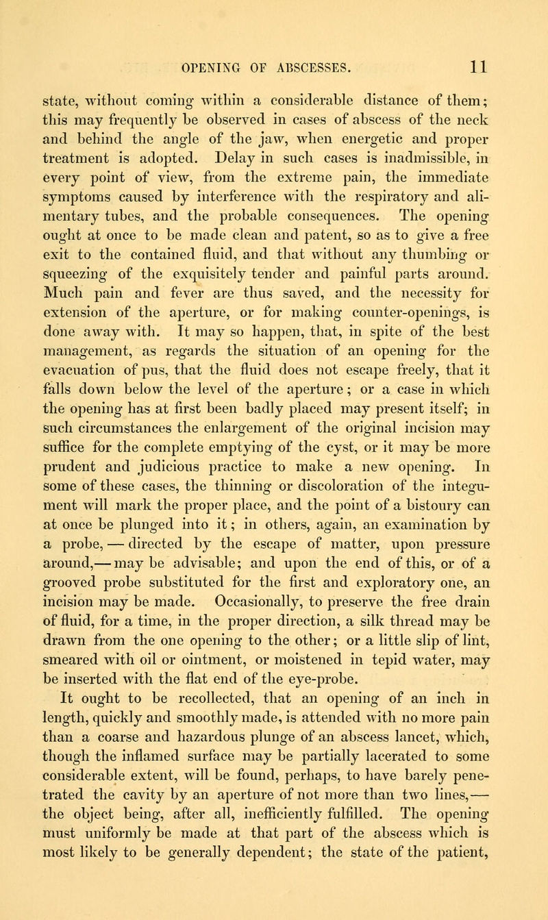 state, without coming within a considerable distance of them; this may frequently be observed in cases of abscess of the neck and behind the angle of the jaw, when energetic and proper treatment is adopted. Delay in such cases is inadmissible, in every point of view, from the extreme pain, the immediate symptoms caused by interference with the respiratory and ali- mentary tubes, and the probable consequences. The opening ought at once to be made clean and patent, so as to give a free exit to the contained fluid, and that without any thumbing or squeezing of the exquisitely tender and painful parts around. Much pain and fever are thus saved, and the necessity for extension of the aperture, or for making counter-openings, is done away with. It may so happen, that, in spite of the best management, as regards the situation of an opening for the evacuation of pus, that the fluid does not escape freely, that it falls down below the level of the aperture; or a case in which the opening has at first been badly placed may present itself; in such circumstances the enlargement of the original incision may suffice for the complete emptying of the cyst, or it may be more prudent and judicious practice to make a new opening. In some of these cases, the thinning or discoloration of the integu- ment will mark the proper place, and the point of a bistoury can at once be plunged into it; in others, again, an examination by a probe, — directed by the escape of matter, upon pressure around,— may be advisable; and upon the end of this, or of a grooved probe substituted for the first and exploratory one, an incision may be made. Occasionally, to preserve the free drain of fluid, for a time, in the proper direction, a silk thread may be drawn from the one opening to the other; or a little slip of lint, smeared with oil or ointment, or moistened in tepid water, may be inserted with the flat end of the eye-probe. It ought to be recollected, that an opening of an inch in length, quickly and smoothly made, is attended with no more pain than a coarse and hazardous plunge of an abscess lancet, which, though the inflamed surface may be partially lacerated to some considerable extent, will be found, perhaps, to have barely pene- trated the cavity by an aperture of not more than two lines,— the object being, after all, inefficiently fulfilled. The opening must uniformly be made at that part of the abscess which is most likely to be generally dependent; the state of the patient,