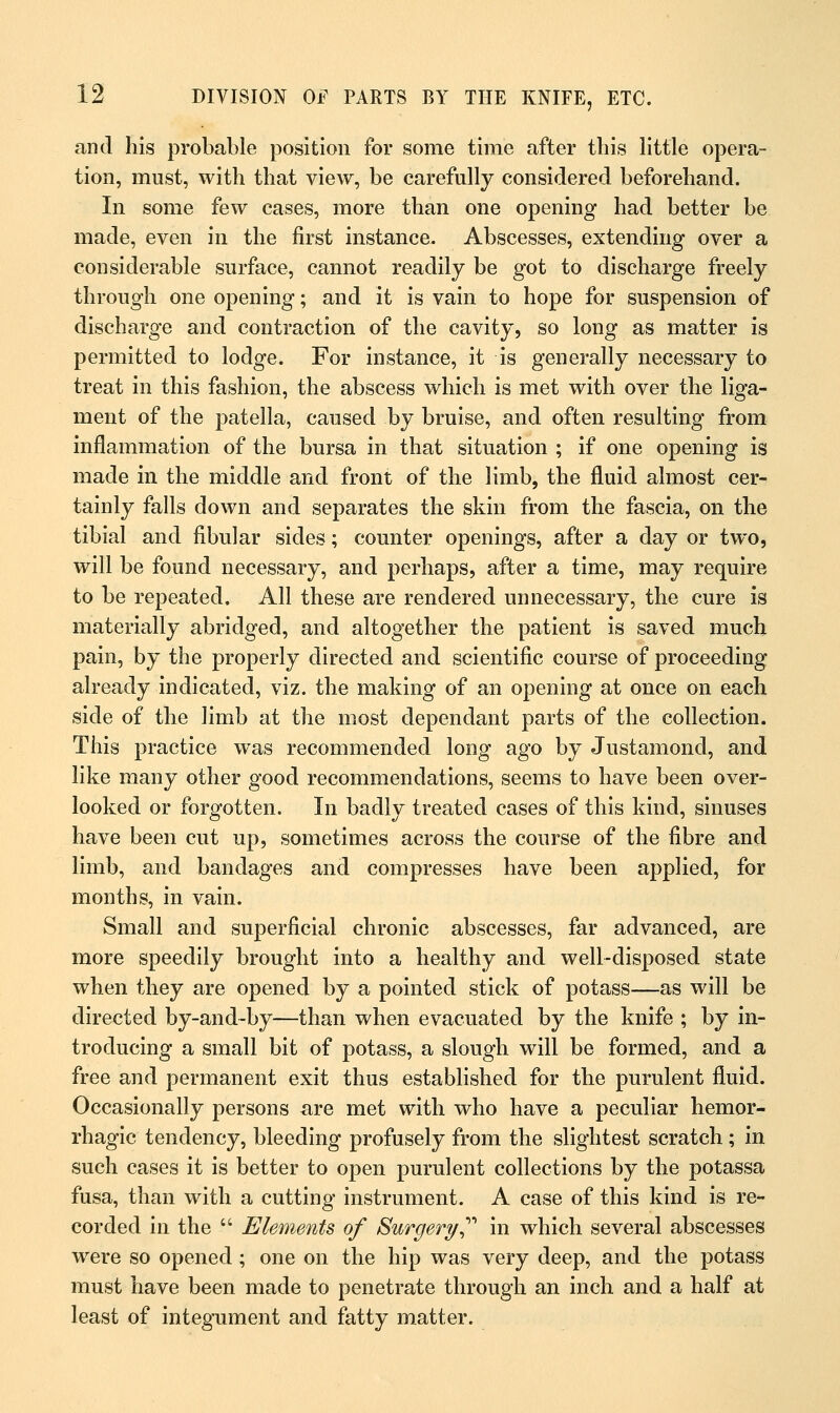 and his probable position for some time after this little opera- tion, must, with that view, be carefully considered beforehand. In some few cases, more than one opening had better be made, even in the first instance. Abscesses, extending over a considerable surface, cannot readily be got to discharge freely through one opening; and it is vain to hope for suspension of discharge and contraction of the cavity, so long as matter is permitted to lodge. For instance, it is generally necessary to treat in this fashion, the abscess which is met with over the liga- ment of the patella, caused by bruise, and often resulting from inflammation of the bursa in that situation ; if one opening is made in the middle and front of the limb, the fluid almost cer- tainly falls down and separates the skin from the fascia, on the tibial and fibular sides; counter openings, after a day or two, will be found necessary, and perhaps, after a time, may require to be repeated. All these are rendered unnecessary, the cure is materially abridged, and altogether the patient is saved much pain, by the properly directed and scientific course of proceeding already indicated, viz. the making of an opening at once on each side of the limb at the most dependant parts of the collection. This practice was recommended long ago by Justamond, and like many other good recommendations, seems to have been over- looked or forgotten. In badly treated cases of this kind, sinuses have been cut up, sometimes across the course of the fibre and limb, and bandages and compresses have been applied, for months, in vain. Small and superficial chronic abscesses, far advanced, are more speedily brought into a healthy and well-disposed state when they are opened by a pointed stick of potass—as will be directed by-and-by—than when evacuated by the knife ; by in- troducing a small bit of potass, a slough will be formed, and a free and permanent exit thus established for the purulent fluid. Occasionally persons are met with who have a peculiar hemor- rhagic tendency, bleeding profusely from the slightest scratch; in such cases it is better to open purulent collections by the potassa fusa, than with a cutting instrument. A case of this kind is re- corded in the  Elements of Surgery in which several abscesses were so opened ; one on the hip was very deep, and the potass must have been made to penetrate through an inch and a half at least of integument and fatty matter.