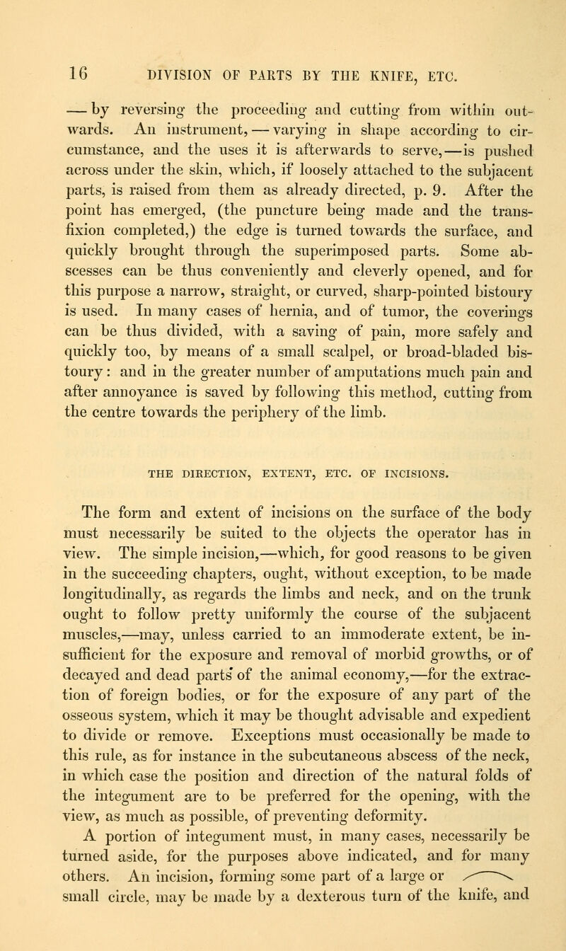 — by reversing the proceeding and cutting from within out- wards. An instrument, — varying in shape according to cir- cumstance, and the uses it is afterwards to serve,—is pushed across under the skin, which, if loosely attached to the subjacent parts, is raised from them as already directed, p. 9. After the point has emerged, (the puncture being made and the trans- fixion completed,) the edge is turned towards the surface, and quickly brought through the superimposed parts. Some ab- scesses can be thus conveniently and cleverly opened, and for this purpose a narrow, straight, or curved, sharp-pointed bistoury is used. In many cases of hernia, and of tumor, the coverings can be thus divided, with a saving of pain, more safely and quickly too, by means of a small scalpel, or broad-bladed bis- toury : and in the greater number of amputations much pain and after annoyance is saved by following this method, cutting from the centre towards the periphery of the limb. THE DIRECTION, EXTENT, ETC. OF INCISIONS. The form and extent of incisions on the surface of the body must necessarily be suited to the objects the operator has in view. The simple incision,—which, for good reasons to be given in the succeeding chapters, ought, without exception, to be made longitudinally, as regards the limbs and neck, and on the trunk ought to follow pretty uniformly the course of the subjacent muscles,—may, unless carried to an immoderate extent, be in- sufficient for the exposure and removal of morbid growths, or of decayed and dead parts' of the animal economy,—for the extrac- tion of foreign bodies, or for the exposure of any part of the osseous system, which it may be thought advisable and expedient to divide or remove. Exceptions must occasionally be made to this rale, as for instance in the subcutaneous abscess of the neck, in which case the position and direction of the natural folds of the integument are to be preferred for the opening, with the view, as much as possible, of preventing deformity. A portion of integument must, in many cases, necessarily be turned aside, for the purposes above indicated, and for many others. An incision, forming some part of a large or s~ \ small circle, may be made by a dexterous turn of the knife, and