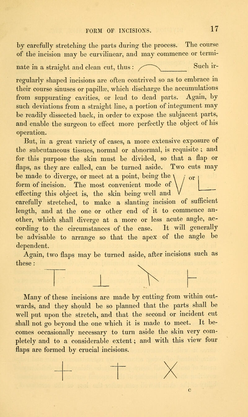 by carefully stretching the parts during the process. The course of the incision may be curvilinear, and may commence or termi- nate in a straight and clean cut, thus : /* ^ Such ir- regularly shaped incisions are often contrived so as to embrace in their course sinuses or papillae, which discharge the accumulations from suppurating cavities, or lead to dead parts. Again, by such deviations from a straight line, a portion of integument may be readily dissected back, in order to expose the subjacent parts, and enable the surgeon to effect more perfectly the object of his operation. But, in a great variety of cases, a more extensive exposure of the subcutaneous tissues, normal or abnormal, is requisite ; and for this purpose the skin must be divided, so that a flap or flaps, as they are called, can be turned aside. Two cuts may be made to diverge, or meet at a point, being the \ / or form of incision. The most convenient mode of \ / effecting this object is, the skin being well and V carefully stretched, to make a slanting incision of sufficient length, and at the one or other end of it to commence an- other, which shall diverge at a more or less acute angle, ac- cording to the circumstances of the case. It will generally be advisable to arrange so that the apex of the angle be dependent. Again, two flaps may be turned aside, after incisions such as these : Many of these incisions are made by cutting from within out- wards, and they should be so planned that the parts shall be well put upon the stretch, and that the second or incident cut shall not go beyond the one which it is made to meet. It be- comes occasionally necessary to turn aside the skin very com- pletely and to a considerable extent; and with this view four flaps are formed by crucial incisions.