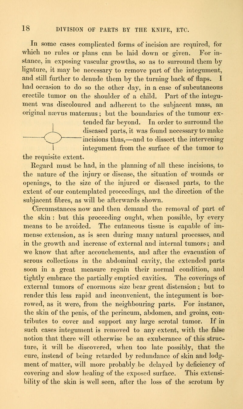 In some cases complicated forms of incision are required, for which no rules or plans can be laid down or given. For in- stance, in exposing* vascular growths, so as to surround them by ligature, it may be necessary to remove part of the integument, and still further to denude them by the turning back of flaps. I had occasion to do so the other day, in a case of subcutaneous erectile tumor on the shoulder of a child. Part of the integu- ment was discoloured and adherent to the subjacent mass, an original nsevus maternus; but the boundaries of the tumour ex- tended far beyond. In order to surround the diseased parts, it was found necessary to make incisions thus,—and to dissect the intervening I integument from the surface of the tumor to the requisite extent. Regard must be had, in the planning of all these incisions, to the nature of the injury or disease, the situation of wounds or openings, to the size of the injured or diseased parts, to the extent of our contemplated proceedings, and the direction of the subjacent fibres, as will be afterwards shown. Circumstances now and then demand the removal of part of the skin : but this proceeding ought, when possible, by every means to be avoided. The cutaneous tissue is capable of im- mense extension, as is seen during many natural processes, and in the growth and increase of external and internal tumors; and we know that after accouchements, and after the evacuation of serous collections in the abdominal cavity, the extended parts soon in a great measure regain their normal condition, and tightly embrace the partially emptied cavities. The coverings of external tumors of enormous size bear great distension; but to render this less rapid and inconvenient, the integument is bor- rowed, as it were, from the neighbouring parts. For instance, the skin of the penis, of the perineum, abdomen, and groins, con- tributes to cover and support any large scrotal tumor. If in such cases integument is removed to any extent, with the false notion that there will otherwise be an exuberance of this struc- ture, it will be discovered, when too late possibly, that the cure, instead of being retarded by redundance of skin and lodg- ment of matter, will more probably be delayed by deficiency of covering and slow healing of the exposed surface. This extensi- bility of the skin is well seen, after the loss of the scrotum by
