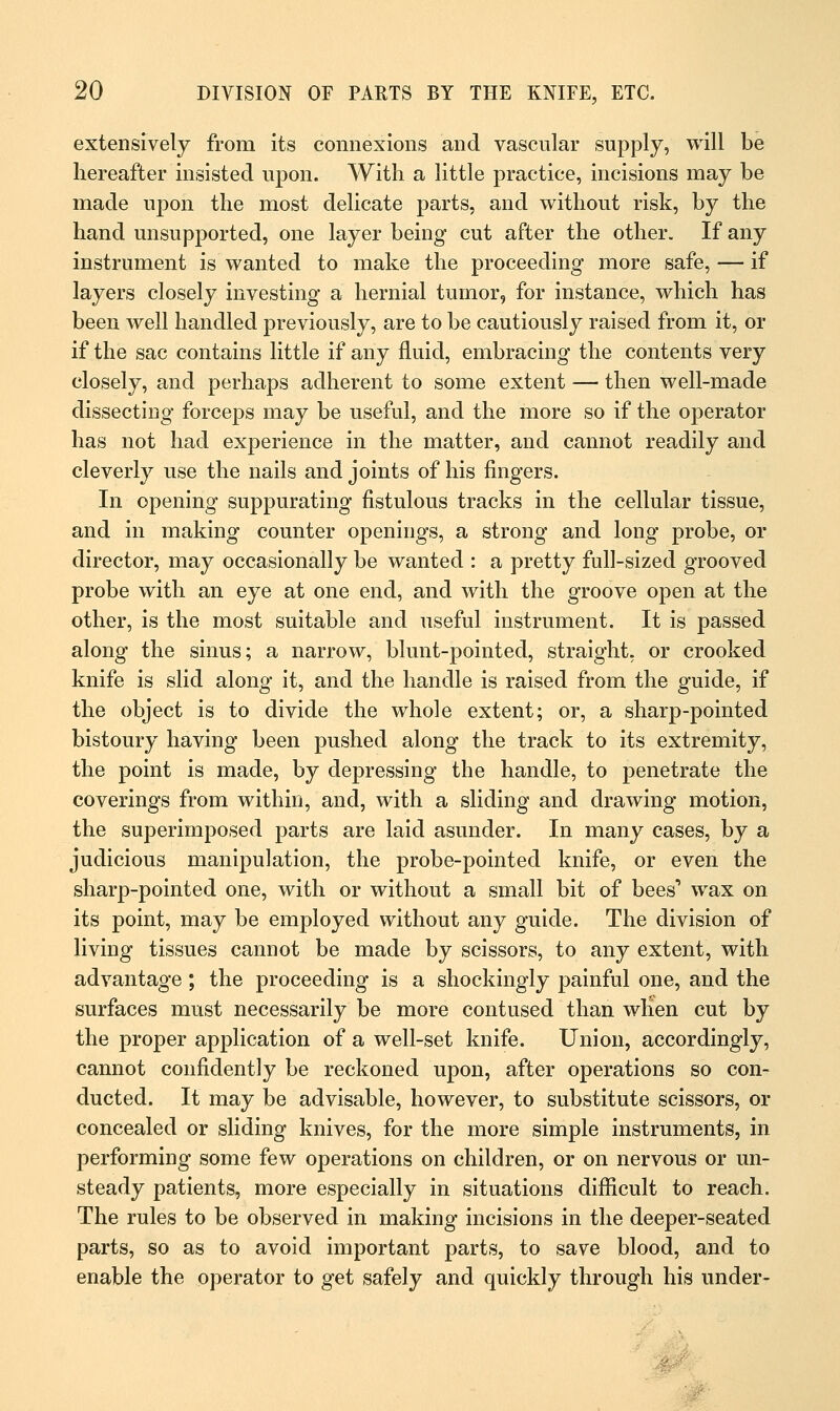 extensively from its connexions and vascular supply, will be hereafter insisted upon. With a little practice, incisions may be made upon the most delicate parts, and without risk, by the hand unsupported, one layer being cut after the other. If any instrument is wanted to make the proceeding more safe, — if layers closely investing a hernial tumor, for instance, which has been well handled previously, are to be cautiously raised from it, or if the sac contains little if any fluid, embracing the contents very closely, and perhaps adherent to some extent — then well-made dissecting forceps may be useful, and the more so if the operator has not had experience in the matter, and cannot readily and cleverly use the nails and joints of his fingers. In opening suppurating fistulous tracks in the cellular tissue, and in making counter openings, a strong and long probe, or director, may occasionally be wanted : a pretty full-sized grooved probe with an eye at one end, and with the groove open at the other, is the most suitable and useful instrument. It is passed along the sinus; a narrow, blunt-pointed, straight, or crooked knife is slid along it, and the handle is raised from the guide, if the object is to divide the whole extent; or, a sharp-pointed bistoury having been pushed along the track to its extremity, the point is made, by depressing the handle, to penetrate the coverings from within, and, with a sliding and drawing motion, the superimposed parts are laid asunder. In many cases, by a judicious manipulation, the probe-pointed knife, or even the sharp-pointed one, with or without a small bit of bees1 wax on its point, may be employed without any guide. The division of living tissues cannot be made by scissors, to any extent, with advantage ; the proceeding is a shockingly painful one, and the surfaces must necessarily be more contused than when cut by the proper application of a well-set knife. Union, accordingly, cannot confidently be reckoned upon, after operations so con- ducted. It may be advisable, however, to substitute scissors, or concealed or sliding knives, for the more simple instruments, in performing some few operations on children, or on nervous or un- steady patients, more especially in situations difficult to reach. The rules to be observed in making incisions in the deeper-seated parts, so as to avoid important parts, to save blood, and to enable the operator to get safely and quickly through his under-