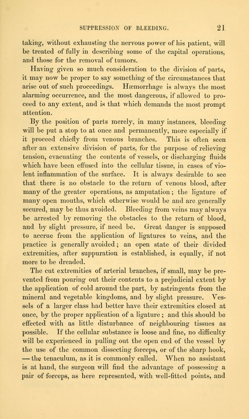 taking, without exhausting the nervous power of his patient, will be treated of fully in describing some of the capital operations, and those for the removal of tumors. Having given so much consideration to the division of parts, it may now be proper to say something of the circumstances that arise out of such proceedings. Hemorrhage is always the most alarming occurrence, and the most dangerous, if allowed to pro- ceed to any extent, and is that which demands the most prompt attention. By the position of parts merely, in many instances, bleeding will be put a stop to at once and permanently, more especially if it proceed chiefly from venous branches. This is often seen after an extensive division of parts, for the purpose of relieving tension, evacuating the contents of vessels, or discharging fluids which have been effused into the cellular tissue, in cases of vio- lent inflammation of the surface. It is always desirable to see that there is no obstacle to the return of venous blood, after many of the greater operations, as amputation; the ligature of many open mouths, which otherwise would be and are generally secured, may be thus avoided. Bleeding from veins may always be arrested by removing the obstacles to the return of blood, and by slight pressure, if need be. Great danger is supposed to accrue from the application of ligatures to veins, and the practice is generally avoided; an open state of their divided extremities, after suppuration is established, is equally, if not more to be dreaded. The cut extremities of arterial branches, if small, may be pre- vented from pouring out their contents to a prejudicial extent by the application of cold around the part, by astringents from the mineral and vegetable kingdoms, and by slight pressure. Ves- sels of a larger class had better have their extremities closed at once, by the proper application of a ligature ; and this should be effected with as little disturbance of neighbouring tissues as possible. If the cellular substance is loose and fine, no difficulty will be experienced in pulling out the open end of the vessel by the use of the common dissecting forceps, or of the sharp hook, — the tenaculum, as it is commonly called. When no assistant is at hand, the surgeon will find the advantage of possessing a pair of forceps, as here represented, with well-fitted points, and
