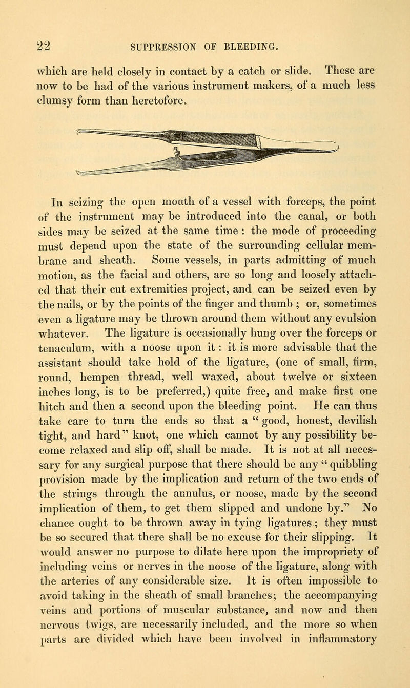 which are held closely in contact by a catch or slide. These are now to be had of the various instrument makers, of a much less clumsy form than heretofore. In seizing the open mouth of a vessel with forceps, the point of the instrument may be introduced into the canal, or both sides may be seized at the same time : the mode of proceeding must depend upon the state of the surrounding cellular mem- brane and sheath. Some vessels, in parts admitting of much motion, as the facial and others, are so long and loosely attach- ed that their cut extremities project, and can be seized even by the nails, or by the points of the finger and thumb ; or, sometimes even a ligature may be thrown around them without any evulsion whatever. The ligature is occasionally hung over the forceps or tenaculum, with a noose upon it: it is more advisable that the assistant should take hold of the ligature, (one of small, firm, round, hempen thread, well waxed, about twelve or sixteen inches long, is to be preferred,) quite free, and make first one hitch and then a second upon the bleeding point. He can thus take care to turn the ends so that a  good, honest, devilish tight, and hard knot, one which cannot by any possibility be- come relaxed and slip off, shall be made. It is not at all neces- sary for any surgical purpose that there should be any  quibbling provision made by the implication and return of the two ends of the strings through the annulus, or noose, made by the second implication of them, to get them slipped and undone by. No chance ought to be thrown away in tying ligatures; they must be so secured that there shall be no excuse for their slipping. It would answer no purpose to dilate here upon the impropriety of including veins or nerves in the noose of the ligature, along with the arteries of any considerable size. It is often impossible to avoid taking in the sheath of small branches; the accompanying veins and portions of muscular substance, and now and then nervous twigs, are necessarily included, and the more so when parts are divided which have been involved in inflammatory