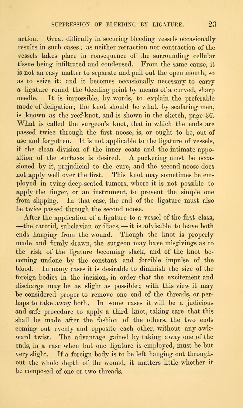 action. Great difficulty in securing bleeding vessels occasionally results in such cases; as neither retraction nor contraction of the vessels takes place in consequence of the surrounding cellular tissue being infiltrated and condensed. From the same cause, it is not an easy matter to separate and pull out the open mouth, so as to seize it; and it becomes occasionally necessary to carry a ligature round the bleeding point by means of a curved, sharp needle. It is impossible, by words, to explain the preferable mode of deligation; the knot should be what, by seafaring men, is known as the reef-knot, and is shown in the sketch, page 36. What is called the surgeon's knot, that in which the ends are passed twice through the first noose, is, or ought to be, out of use and forgotten. It is not applicable to the ligature of vessels, if the clean division of the inner coats and the intimate appo- sition of the surfaces is desired. A puckering must be occa- sioned by it, prejudicial to the cure, and the second noose does not apply well over the first. This knot may sometimes be em- ployed in tying deep-seated tumors, where it is not possible to apply the finger, or an instrument, to prevent the simple one from slipping. In that case, the end of the ligature must also be twice passed through the second noose. After the application of a ligature to a vessel of the first class, —the carotid, subclavian or iliacs, — it is advisable to leave both ends hanging from the wound. Though the knot is properly made and firmly drawn, the surgeon may have misgivings as to the risk of the ligature becoming slack, and of the knot be- coming undone by the constant and forcible impulse of the blood. In many cases it is desirable to diminish the size of the foreign bodies in the incision, in order that the excitement and discharge may be as slight as possible; with this view it may be considered proper to remove one end of the threads, or per- haps to take away both. In some cases it will be a judicious and safe procedure to apply a third knot, taking care that this shall be made after the fashion of the others, the two ends coming out evenly and opposite each other, without any awk- ward twist. The advantage gained by taking away one of the ends, in a case when but one ligature is employed, must be but very slight. If a foreign body is to be left hanging out through- out the whole depth of the wound, it matters little whether it be composed of one or two threads.