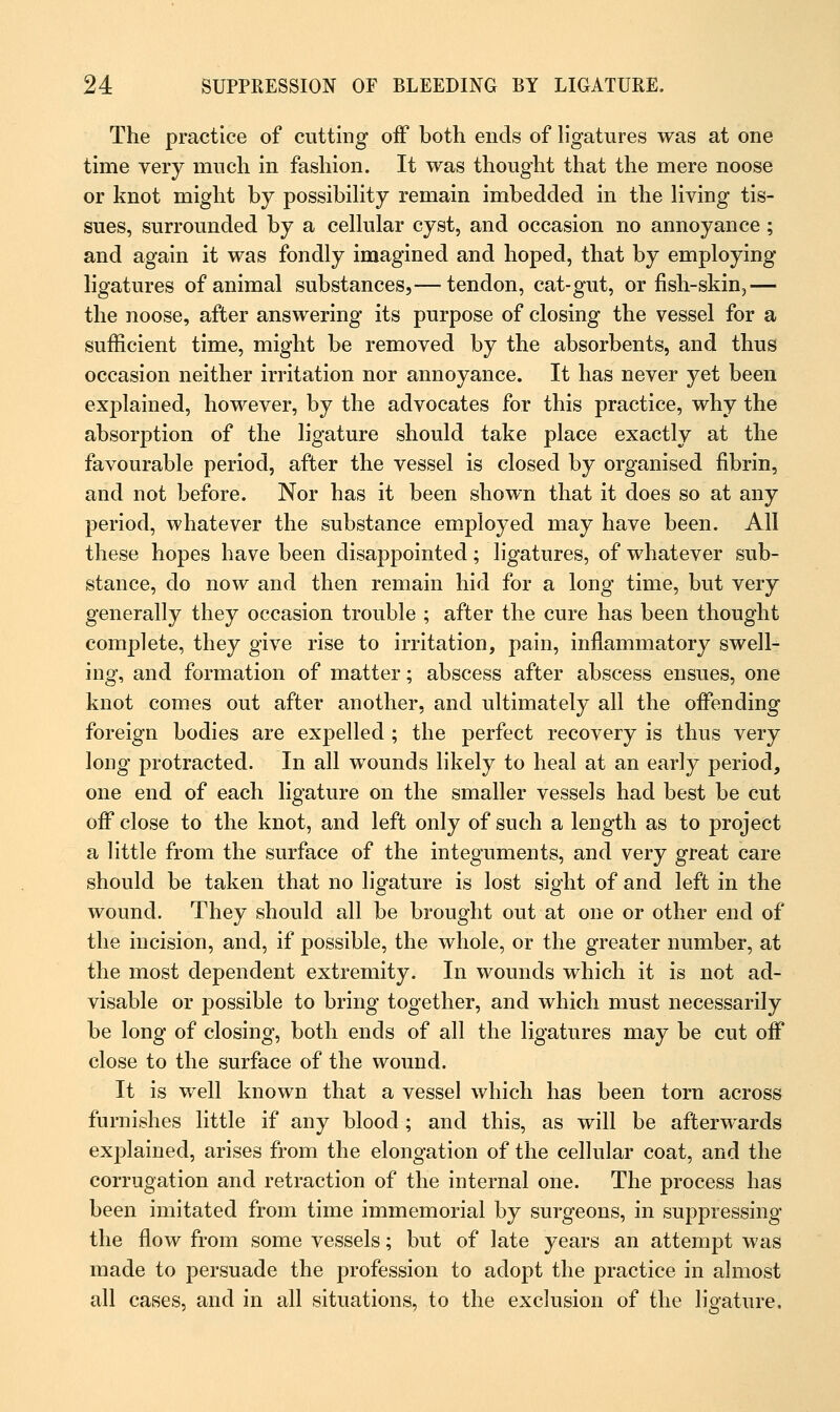 The practice of cutting off both ends of ligatures was at one time very much in fashion. It was thought that the mere noose or knot might by possibility remain imbedded in the living tis- sues, surrounded by a cellular cyst, and occasion no annoyance; and again it was fondly imagined and hoped, that by employing ligatures of animal substances,— tendon, cat-gut, or fish-skin,— the noose, after answering its purpose of closing the vessel for a sufficient time, might be removed by the absorbents, and thus occasion neither irritation nor annoyance. It has never yet been explained, however, by the advocates for this practice, why the absorption of the ligature should take place exactly at the favourable period, after the vessel is closed by organised fibrin, and not before. Nor has it been shown that it does so at any period, whatever the substance employed may have been. All these hopes have been disappointed; ligatures, of whatever sub- stance, do now and then remain hid for a long time, but very generally they occasion trouble ; after the cure has been thought complete, they give rise to irritation, pain, inflammatory swell- ing, and formation of matter; abscess after abscess ensues, one knot comes out after another, and ultimately all the offending foreign bodies are expelled ; the perfect recovery is thus very long protracted. In all wounds likely to heal at an early period, one end of each ligature on the smaller vessels had best be cut off close to the knot, and left only of such a length as to project a little from the surface of the integuments, and very great care should be taken that no ligature is lost sight of and left in the wound. They should all be brought out at one or other end of the incision, and, if possible, the whole, or the greater number, at the most dependent extremity. In wounds which it is not ad- visable or possible to bring together, and which must necessarily be long of closing, both ends of all the ligatures may be cut off close to the surface of the wound. It is well known that a vessel which has been torn across furnishes little if any blood; and this, as will be afterwards exj^lained, arises from the elongation of the cellular coat, and the corrugation and retraction of the internal one. The process has been imitated from time immemorial by surgeons, in suppressing the flow from some vessels; but of late years an attempt was made to persuade the profession to adopt the practice in almost all cases, and in all situations, to the exclusion of the ligature.