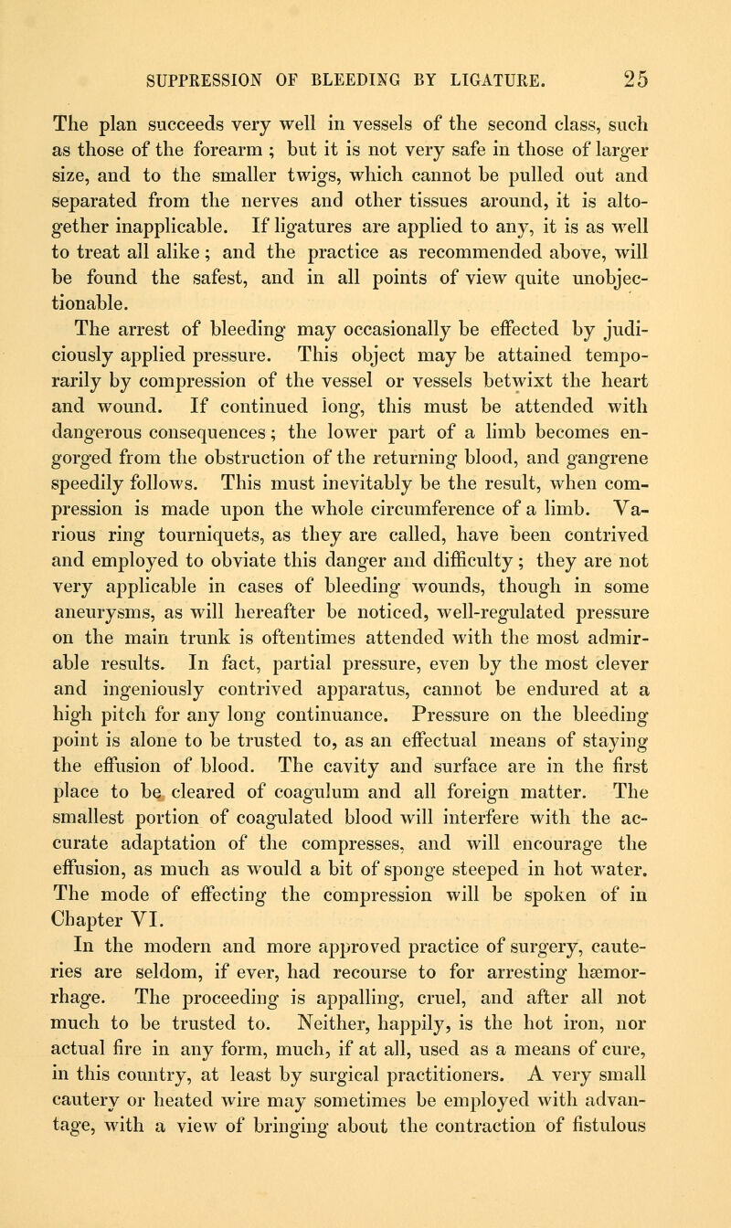 The plan succeeds very well in vessels of the second class, such as those of the forearm ; but it is not very safe in those of larger size, and to the smaller twigs, which cannot be pulled out and separated from the nerves and other tissues around, it is alto- gether inapplicable. If ligatures are applied to any, it is as well to treat all alike; and the practice as recommended above, will be found the safest, and in all points of view quite unobjec- tionable. The arrest of bleeding may occasionally be effected by judi- ciously applied pressure. This object may be attained tempo- rarily by compression of the vessel or vessels betwixt the heart and wound. If continued long, this must be attended with dangerous consequences; the lower part of a limb becomes en- gorged from the obstruction of the returning blood, and gangrene speedily follows. This must inevitably be the result, when com- pression is made upon the whole circumference of a limb. Va- rious ring tourniquets, as they are called, have been contrived and employed to obviate this danger and difficulty; they are not very applicable in cases of bleeding wounds, though in some aneurysms, as will hereafter be noticed, well-regulated pressure on the main trunk is oftentimes attended with the most admir- able results. In fact, partial pressure, even by the most clever and ingeniously contrived apparatus, cannot be endured at a high pitch for any long continuance. Pressure on the bleeding point is alone to be trusted to, as an effectual means of staying the effusion of blood. The cavity and surface are in the first place to be cleared of coagulum and all foreign matter. The smallest portion of coagulated blood will interfere with the ac- curate adaptation of the compresses, and will encourage the effusion, as much as would a bit of sponge steeped in hot water. The mode of effecting the compression will be spoken of in Chapter VI. In the modern and more approved practice of surgery, caute- ries are seldom, if ever, had recourse to for arresting haemor- rhage. The proceeding is appalling, cruel, and after all not much to be trusted to. Neither, happily, is the hot iron, nor actual fire in any form, much, if at all, used as a means of cure, in this country, at least by surgical practitioners. A very small cautery or heated wire may sometimes be employed with advan- tage, with a view of bringing about the contraction of fistulous