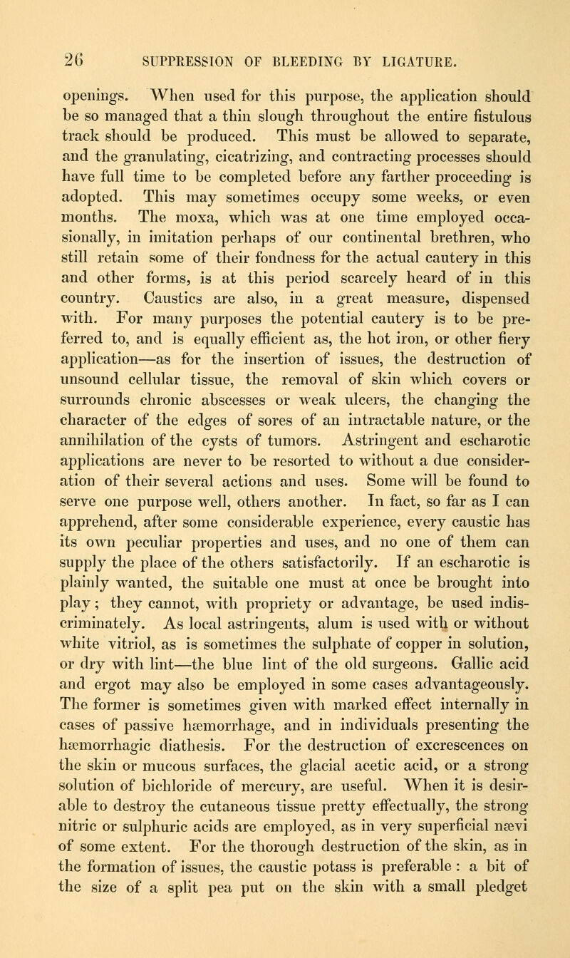 openings. When used for this purpose, the application should be so managed that a thin slough throughout the entire fistulous track should be produced. This must be allowed to separate, and the granulating, cicatrizing, and contracting processes should have full time to be completed before any farther proceeding is adopted. This may sometimes occupy some weeks, or even months. The moxa, which was at one time employed occa- sionally, in imitation perhaps of our continental brethren, who still retain some of their fondness for the actual cautery in this and other forms, is at this period scarcely heard of in this country. Caustics are also, in a great measure, dispensed with. For many purposes the potential cautery is to be pre- ferred to, and is equally efficient as, the hot iron, or other fiery application—as for the insertion of issues, the destruction of unsound cellular tissue, the removal of skin which covers or surrounds chronic abscesses or weak ulcers, the changing the character of the edges of sores of an intractable nature, or the annihilation of the cysts of tumors. Astringent and escharotic applications are never to be resorted to without a due consider- ation of their several actions and uses. Some will be found to serve one purpose well, others another. In fact, so far as I can apprehend, after some considerable experience, every caustic has its own peculiar properties and uses, and no one of them can supply the place of the others satisfactorily. If an escharotic is plainly wanted, the suitable one must at once be brought into play; they cannot, with propriety or advantage, be used indis- criminately. As local astringents, alum is used with or without white vitriol, as is sometimes the sulphate of copper in solution, or dry with lint—the blue lint of the old surgeons. Gallic acid and ergot may also be employed in some cases advantageously. The former is sometimes given with marked effect internally in cases of passive haemorrhage, and in individuals presenting the hemorrhagic diathesis. For the destruction of excrescences on the skin or mucous surfaces, the glacial acetic acid, or a strong solution of bichloride of mercury, are useful. When it is desir- able to destroy the cutaneous tissue pretty effectually, the strong nitric or sulphuric acids are employed, as in very superficial nsevi of some extent. For the thorough destruction of the skin, as in the formation of issues, the caustic potass is preferable : a bit of the size of a split pea put on the skin with a small pledget