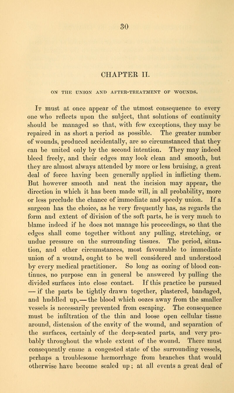 CHAPTER II. ON THE UNION AND AFTER-TREATMENT OF WOUNDS. It must at once appear of the utmost consequence to every one who reflects upon the subject, that solutions of continuity should be managed so that, with few exceptions, they may be repaired in as short a period as possible. The greater number of wounds, produced accidentally, are so circumstanced that they can be united only by the second intention. They may indeed bleed freely, and their edges may look clean and smooth, but they are almost always attended by more or less bruising, a great deal of force having been generally applied in inflicting them. But however smooth and neat the incision may appear, the direction in which it has been made will, in all probability, more or less preclude the chance of immediate and speedy union. If a surgeon has the choice, as he very frequently has, as regards the form and extent of division of the soft parts, he is very much to blame indeed if he does not manage his proceedings, so that the edges shall come together without any pulling, stretching, or undue pressure on the surrounding tissues. The period, situa- tion, and other circumstances, most favourable to immediate union of a wound, ought to be well considered and understood by every medical practitioner. So long as oozing of blood con- tinues, no purpose can in general be answered by pulling the divided surfaces into close contact. If this practice be pursued — if the parts be tightly drawn together, plastered, bandaged, and huddled up,— the blood which oozes away from the smaller vessels is necessarily prevented from escaping. The consequence must be infiltration of the thin and loose open cellular tissue around, distension of the cavity of the wound, and separation of the surfaces, certainly of the deep-seated parts, and very pro- bably throughout the whole extent of the wound. There must consequently ensue a congested state of the surrounding vessels, perhaps a troublesome hemorrhage from branches that would otherwise have become sealed up; at all events a great deal of