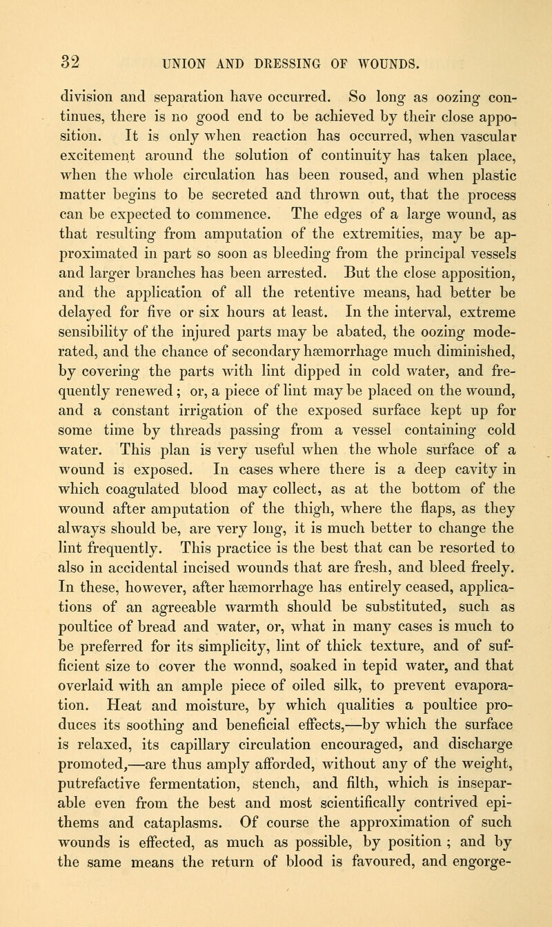 division and separation have occurred. So long as oozing con- tinues, there is no good end to be achieved by their close appo- sition. It is only when reaction has occurred, when vascular excitement around the solution of continuity has taken place, when the whole circulation has been roused, and when plastic matter begins to be secreted and thrown out, that the process can be expected to commence. The edges of a large wound, as that resulting from amputation of the extremities, may be ap- proximated in part so soon as bleeding from the principal vessels and larger branches has been arrested. But the close apposition, and the application of all the retentive means, had better be delayed for five or six hours at least. In the interval, extreme sensibility of the injured parts may be abated, the oozing mode- rated, and the chance of secondary haemorrhage much diminished, by covering the parts with lint dipped in cold water, and fre- quently renewed ; or, a piece of lint may be placed on the wound, and a constant irrigation of the exposed surface kept up for some time by threads passing from a vessel containing cold water. This plan is very useful when the whole surface of a wound is exposed. In cases where there is a deep cavity in which coagulated blood may collect, as at the bottom of the wound after amputation of the thigh, where the flaps, as they always should be, are very long, it is much better to change the lint frequently. This practice is the best that can be resorted to also in accidental incised wounds that are fresh, and bleed freely. In these, however, after haemorrhage has entirely ceased, applica- tions of an agreeable warmth should be substituted, such as poultice of bread and water, or, what in many cases is much to be preferred for its simplicity, lint of thick texture, and of suf- ficient size to cover the wonnd, soaked in tepid water, and that overlaid with an ample piece of oiled silk, to prevent evapora- tion. Heat and moisture, by which qualities a poultice pro- duces its soothing and beneficial effects,—by which the surface is relaxed, its capillary circulation encouraged, and discharge promoted,—are thus amply afforded, without any of the weight, putrefactive fermentation, stench, and filth, which is insepar- able even from the best and most scientifically contrived epi- thems and cataplasms. Of course the approximation of such wounds is effected, as much as possible, by position ; and by the same means the return of blood is favoured, and engorge-